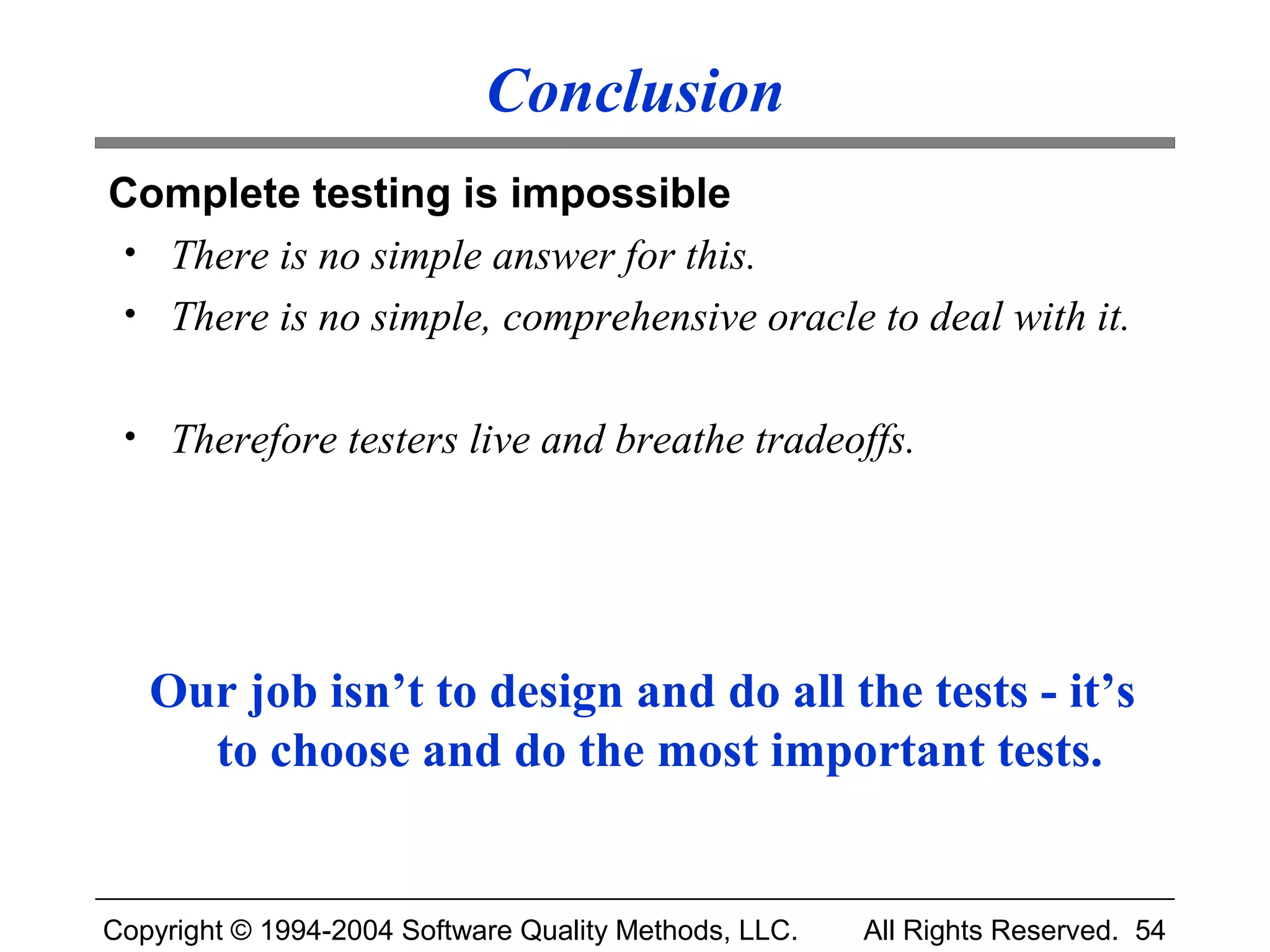 Conclusion
Complete testing is impossible
 • There is no simple answer for this.
 • There is no simple, comprehensive oracle to deal with it.


 • Therefore testers live and breathe tradeoffs.




   Our job isn’t to design and do all the tests - it’s
     to choose and do the most important tests.


Copyright © 1994-2004 Software Quality Methods, LLC.   All Rights Reserved. 54
 