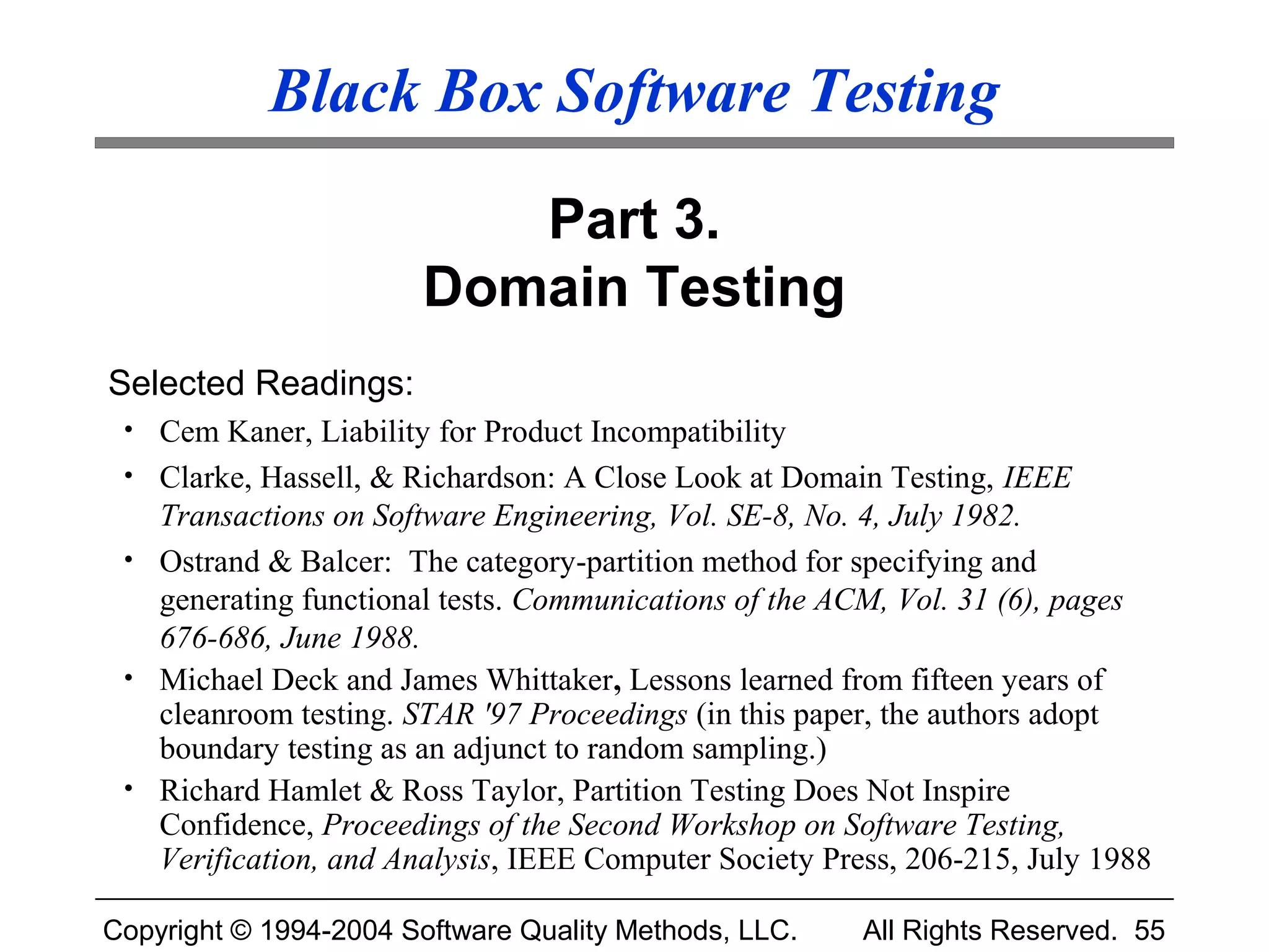 Black Box Software Testing

                          Part 3.
                       Domain Testing
Selected Readings:
 • Cem Kaner, Liability for Product Incompatibility
 • Clarke, Hassell, & Richardson: A Close Look at Domain Testing, IEEE
   Transactions on Software Engineering, Vol. SE-8, No. 4, July 1982.
 • Ostrand & Balcer: The category-partition method for specifying and
   generating functional tests. Communications of the ACM, Vol. 31 (6), pages
   676-686, June 1988.
 • Michael Deck and James Whittaker, Lessons learned from fifteen years of
   cleanroom testing. STAR '97 Proceedings (in this paper, the authors adopt
   boundary testing as an adjunct to random sampling.)
 • Richard Hamlet & Ross Taylor, Partition Testing Does Not Inspire
   Confidence, Proceedings of the Second Workshop on Software Testing,
   Verification, and Analysis, IEEE Computer Society Press, 206-215, July 1988

Copyright © 1994-2004 Software Quality Methods, LLC.    All Rights Reserved. 55
 