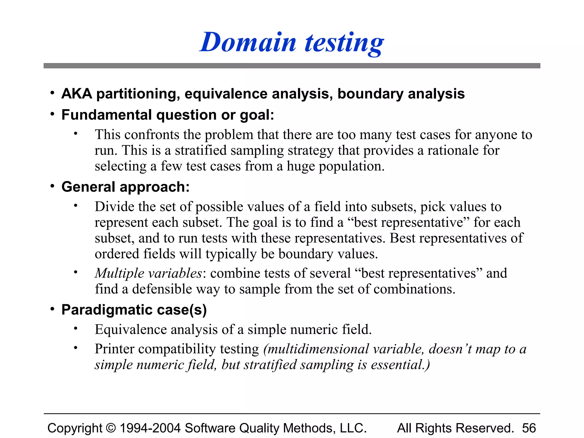 Domain testing
• AKA partitioning, equivalence analysis, boundary analysis
• Fundamental question or goal:
   • This confronts the problem that there are too many test cases for anyone to
      run. This is a stratified sampling strategy that provides a rationale for
      selecting a few test cases from a huge population.
• General approach:
   • Divide the set of possible values of a field into subsets, pick values to
      represent each subset. The goal is to find a “best representative” for each
      subset, and to run tests with these representatives. Best representatives of
      ordered fields will typically be boundary values.
   • Multiple variables: combine tests of several “best representatives” and
      find a defensible way to sample from the set of combinations.
• Paradigmatic case(s)
   • Equivalence analysis of a simple numeric field.
   • Printer compatibility testing (multidimensional variable, doesn’t map to a
      simple numeric field, but stratified sampling is essential.)



Copyright © 1994-2004 Software Quality Methods, LLC.       All Rights Reserved. 56
 