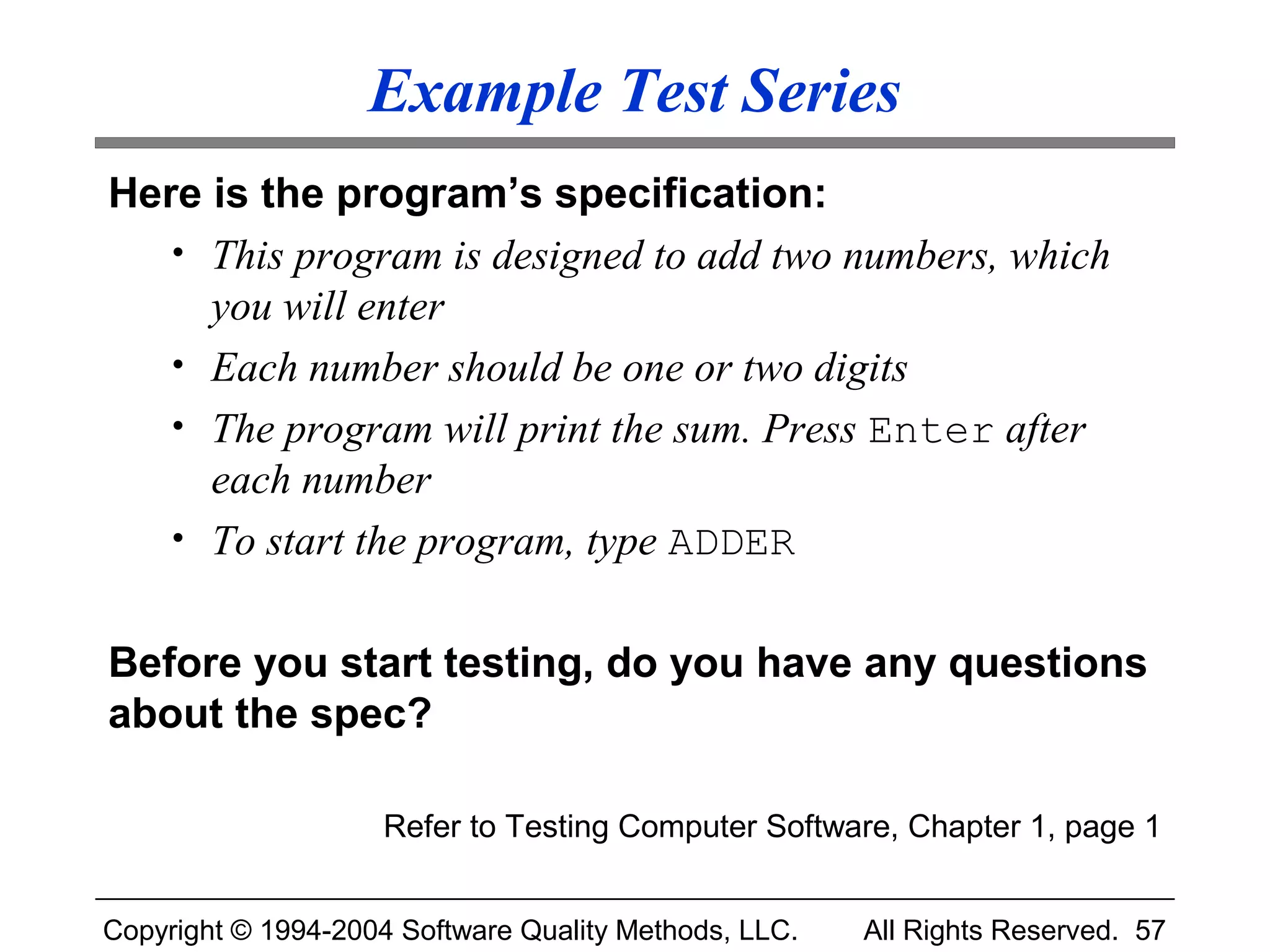 Example Test Series
Here is the program’s specification:
   • This program is designed to add two numbers, which
     you will enter
   • Each number should be one or two digits
   • The program will print the sum. Press Enter after
     each number
   • To start the program, type ADDER


Before you start testing, do you have any questions
about the spec?

                    Refer to Testing Computer Software, Chapter 1, page 1


Copyright © 1994-2004 Software Quality Methods, LLC.   All Rights Reserved. 57
 