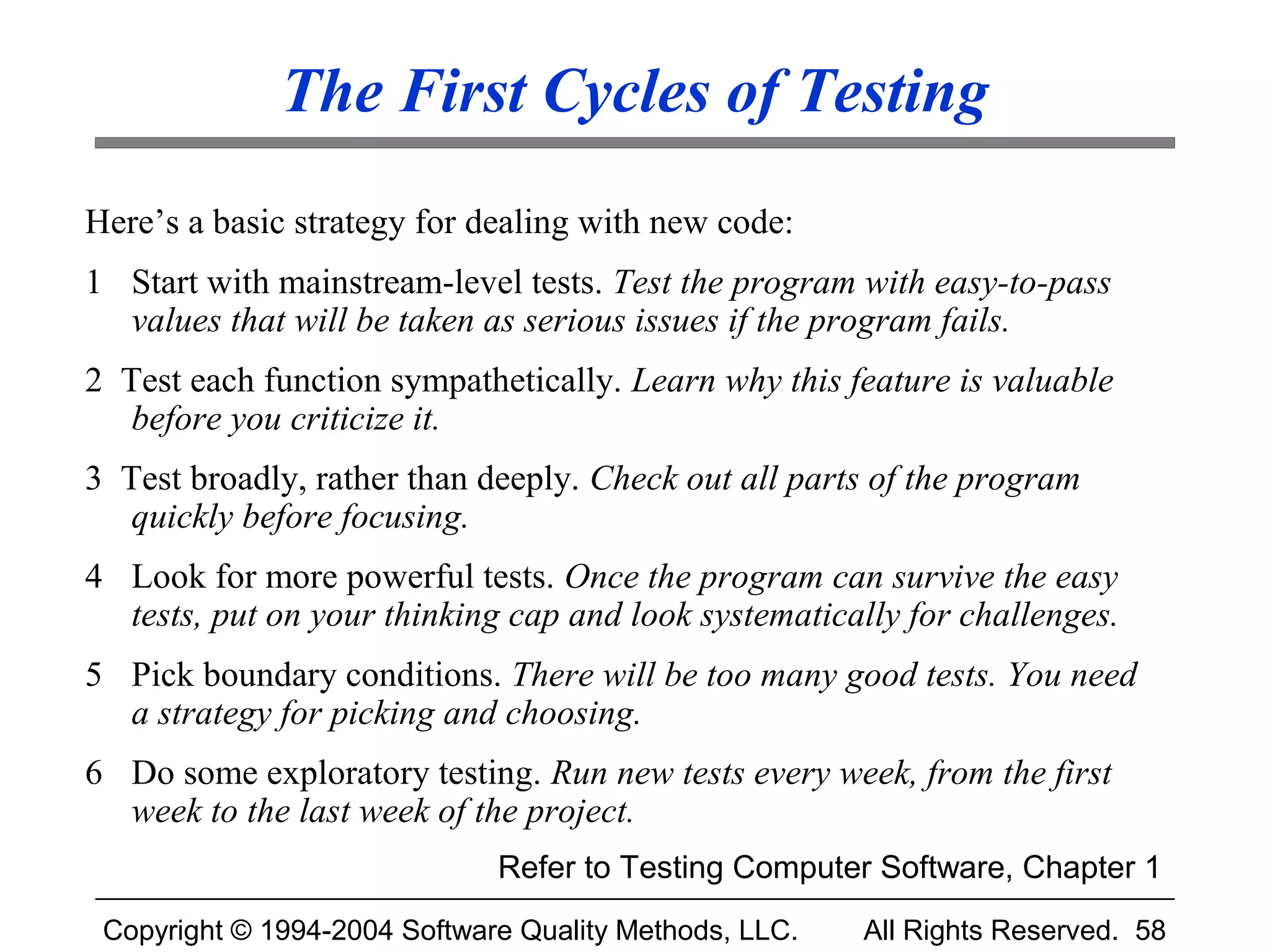 The First Cycles of Testing
Here’s a basic strategy for dealing with new code:
1 Start with mainstream-level tests. Test the program with easy-to-pass
  values that will be taken as serious issues if the program fails.
2 Test each function sympathetically. Learn why this feature is valuable
   before you criticize it.
3 Test broadly, rather than deeply. Check out all parts of the program
   quickly before focusing.
4 Look for more powerful tests. Once the program can survive the easy
  tests, put on your thinking cap and look systematically for challenges.
5 Pick boundary conditions. There will be too many good tests. You need
  a strategy for picking and choosing.
6 Do some exploratory testing. Run new tests every week, from the first
  week to the last week of the project.
                              Refer to Testing Computer Software, Chapter 1
 Copyright © 1994-2004 Software Quality Methods, LLC.   All Rights Reserved. 58
 