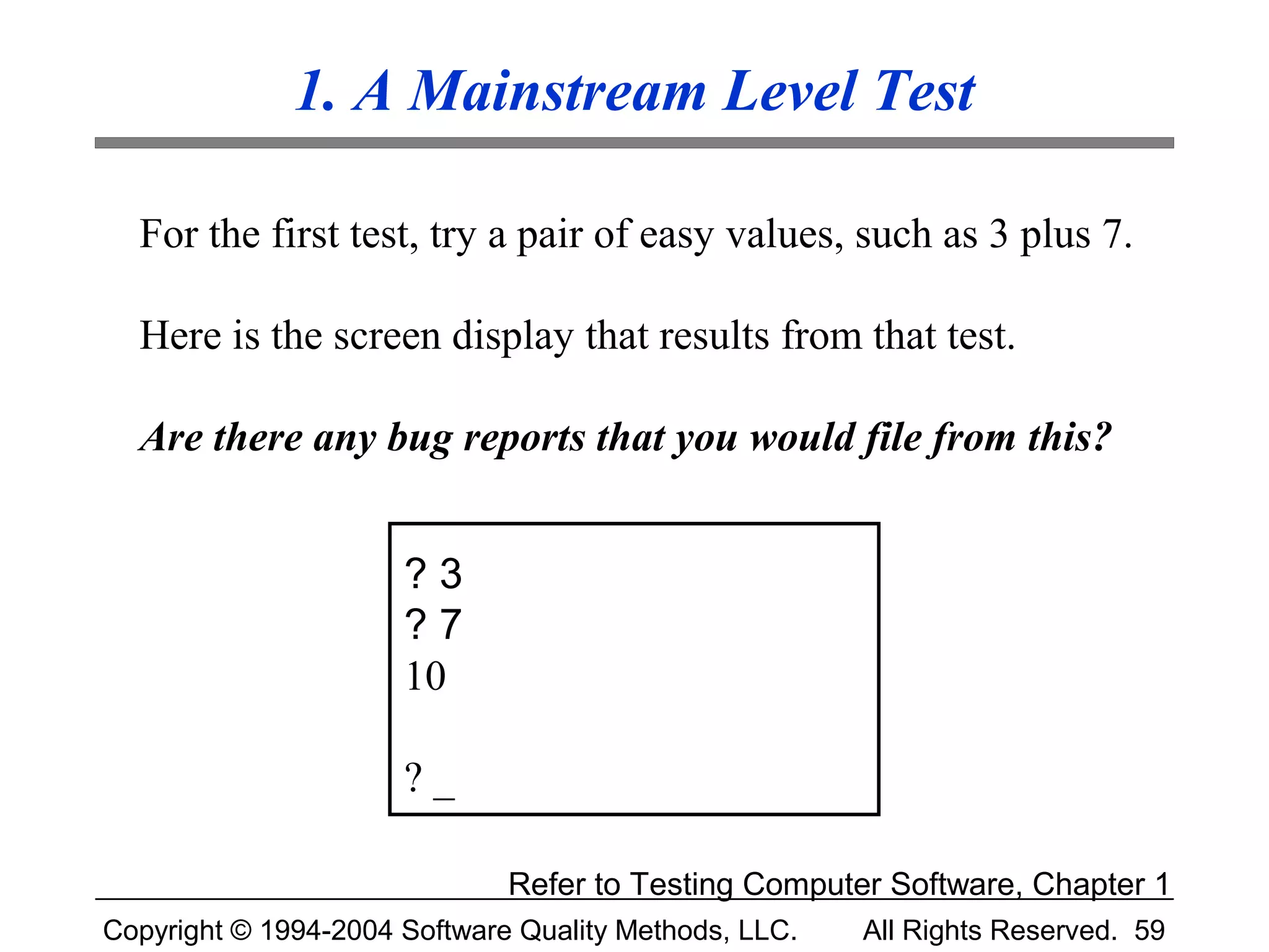 1. A Mainstream Level Test

  For the first test, try a pair of easy values, such as 3 plus 7.

  Here is the screen display that results from that test.

  Are there any bug reports that you would file from this?


                      ?3
                      ?7
                      10

                      ?_

                              Refer to Testing Computer Software, Chapter 1
Copyright © 1994-2004 Software Quality Methods, LLC.   All Rights Reserved. 59
 