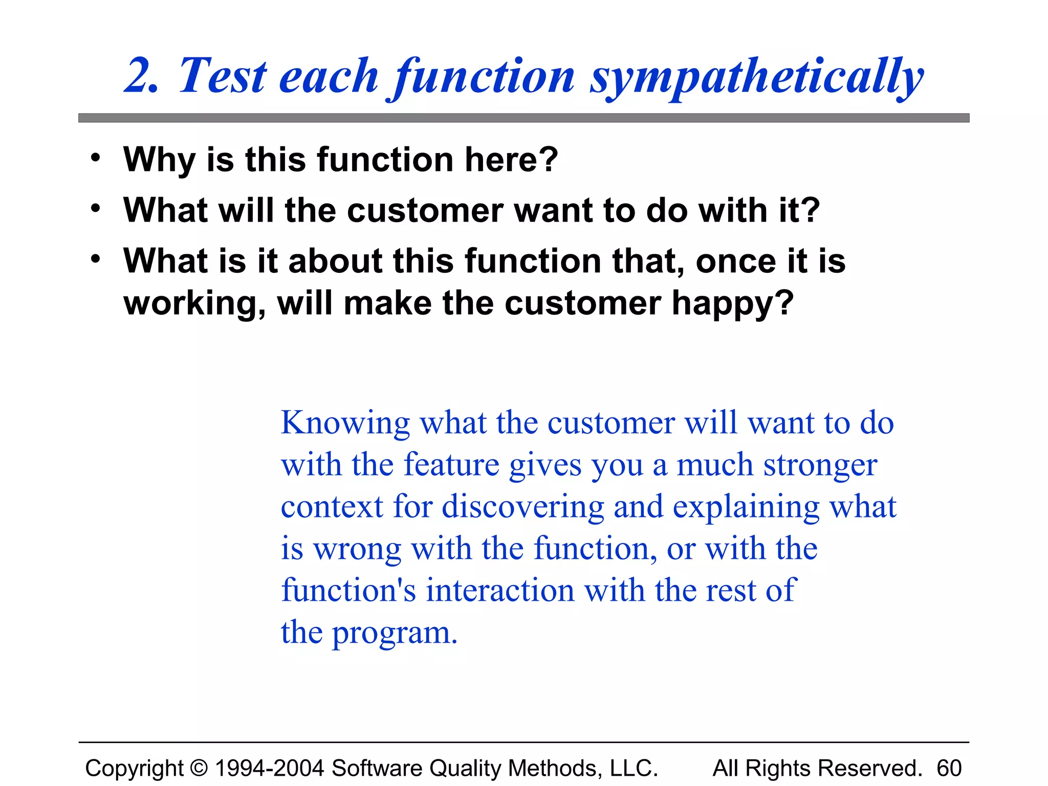 2. Test each function sympathetically
• Why is this function here?
• What will the customer want to do with it?
• What is it about this function that, once it is
  working, will make the customer happy?


                 Knowing what the customer will want to do
                 with the feature gives you a much stronger
                 context for discovering and explaining what
                 is wrong with the function, or with the
                 function's interaction with the rest of
                 the program.


Copyright © 1994-2004 Software Quality Methods, LLC.   All Rights Reserved. 60
 