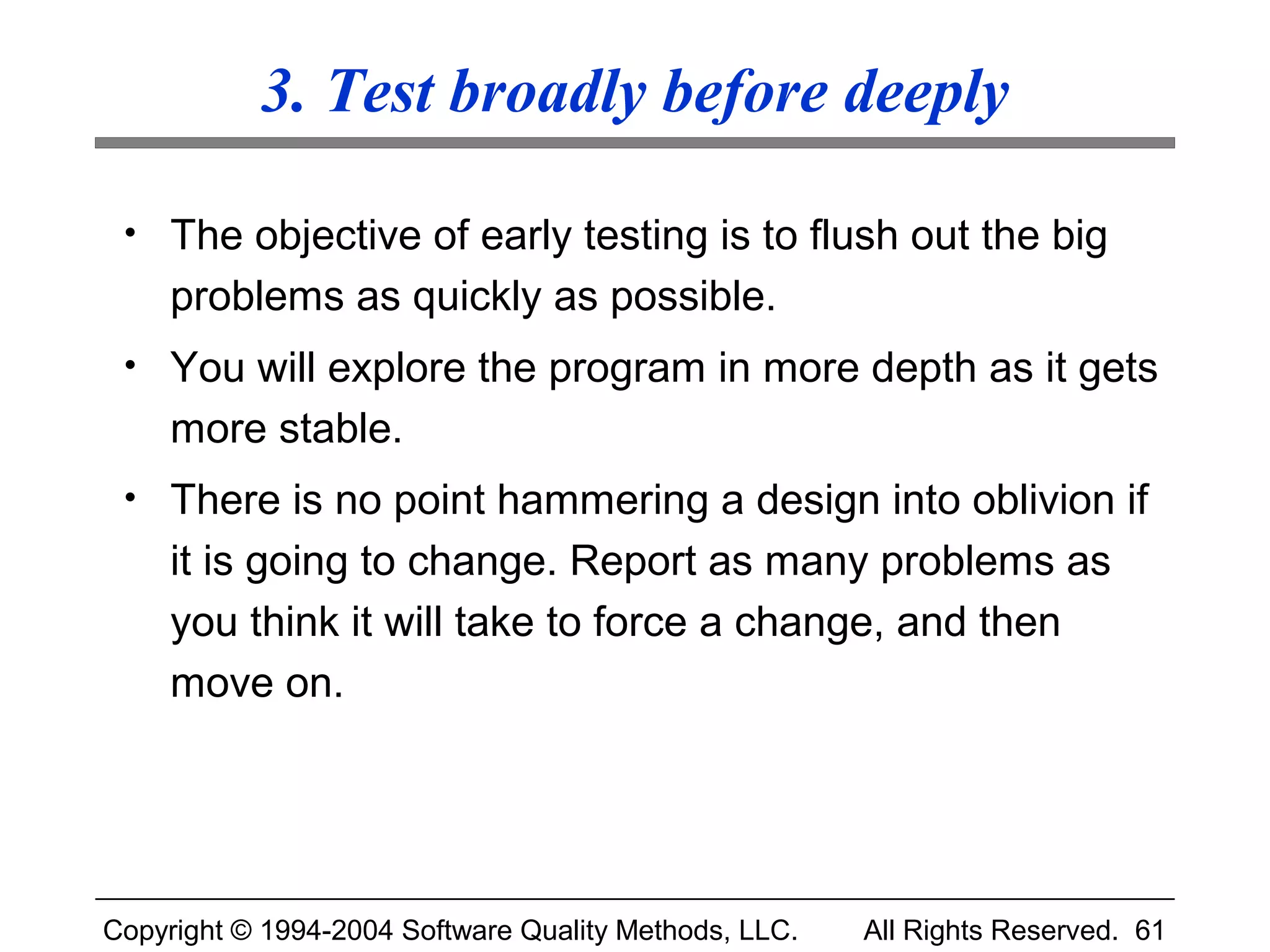 3. Test broadly before deeply

 • The objective of early testing is to flush out the big
     problems as quickly as possible.
 • You will explore the program in more depth as it gets
     more stable.
 • There is no point hammering a design into oblivion if
     it is going to change. Report as many problems as
     you think it will take to force a change, and then
     move on.




Copyright © 1994-2004 Software Quality Methods, LLC.   All Rights Reserved. 61
 