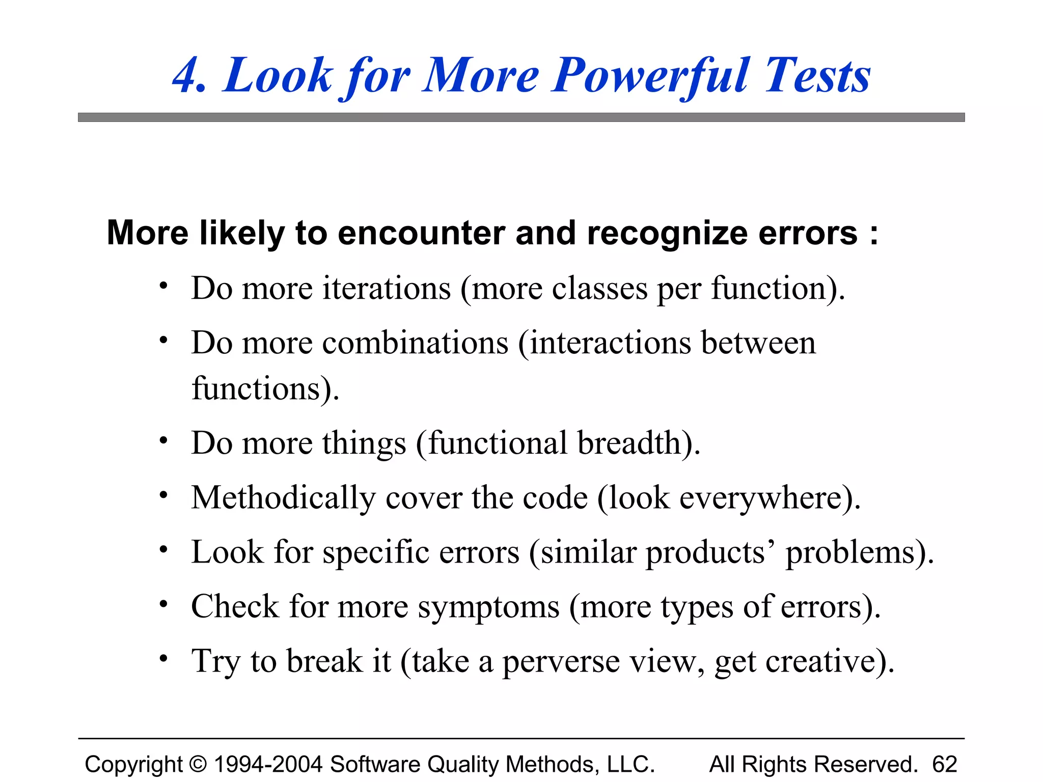 4. Look for More Powerful Tests

 More likely to encounter and recognize errors :
      • Do more iterations (more classes per function).
      • Do more combinations (interactions between
         functions).
      • Do more things (functional breadth).
      • Methodically cover the code (look everywhere).
      • Look for specific errors (similar products’ problems).
      • Check for more symptoms (more types of errors).
      • Try to break it (take a perverse view, get creative).


Copyright © 1994-2004 Software Quality Methods, LLC.   All Rights Reserved. 62
 