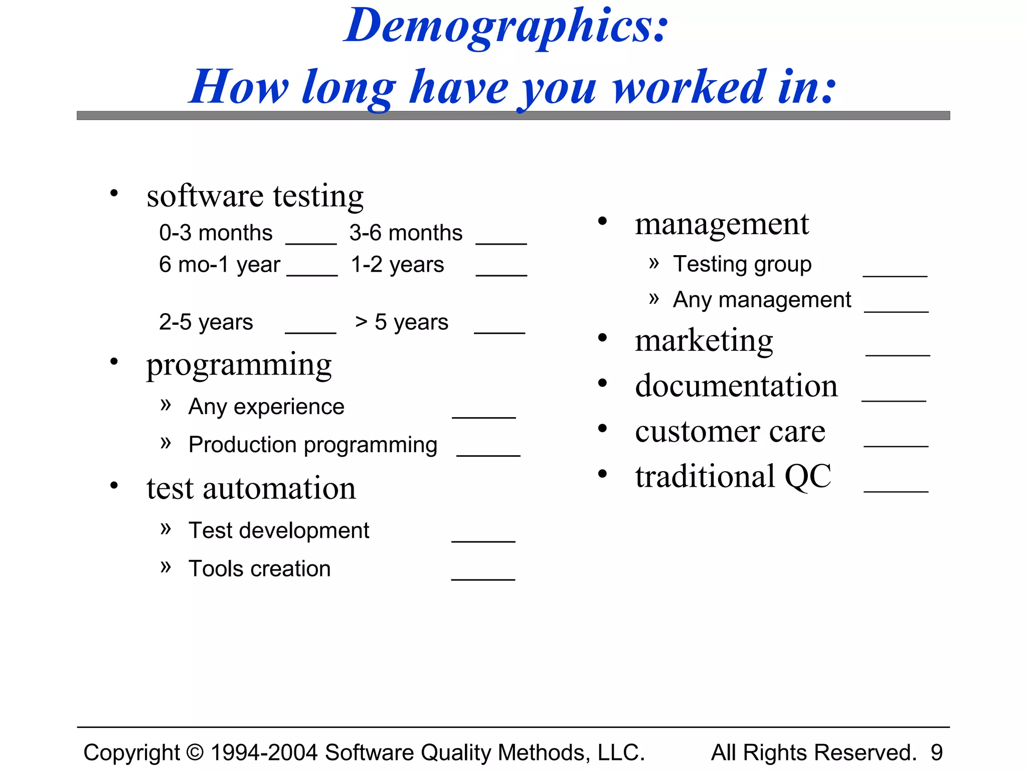 Demographics:
         How long have you worked in:
  • software testing
       0-3 months ____ 3-6 months ____         • management
       6 mo-1 year ____ 1-2 years ____                 » Testing group  _____
                                                       » Any management _____
       2-5 years   ____ > 5 years    ____
                                               •   marketing             _____
  • programming
                                               •   documentation         _____
       » Any experience         _____
       » Production programming _____          •   customer care         _____

  • test automation                            •   traditional QC        _____
       » Test development           _____
       » Tools creation             _____




Copyright © 1994-2004 Software Quality Methods, LLC.       All Rights Reserved. 9
 