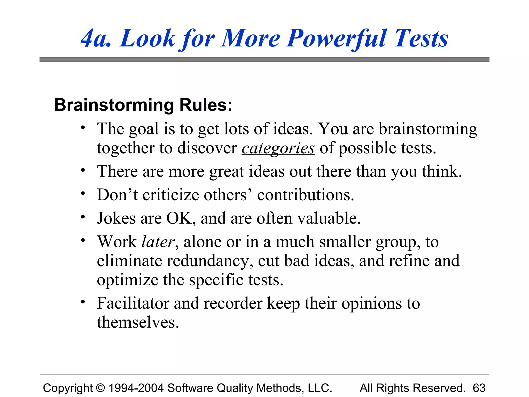 4a. Look for More Powerful Tests

 Brainstorming Rules:
    • The goal is to get lots of ideas. You are brainstorming
      together to discover categories of possible tests.
    • There are more great ideas out there than you think.
    • Don’t criticize others’ contributions.
    • Jokes are OK, and are often valuable.
    • Work later, alone or in a much smaller group, to
      eliminate redundancy, cut bad ideas, and refine and
      optimize the specific tests.
    • Facilitator and recorder keep their opinions to
      themselves.


Copyright © 1994-2004 Software Quality Methods, LLC.   All Rights Reserved. 63
 
