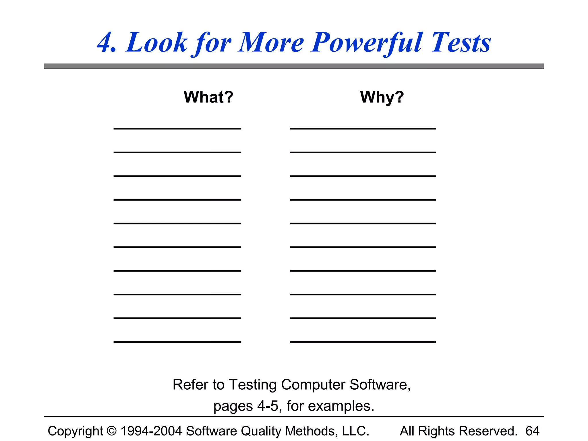 4. Look for More Powerful Tests
                  What?                        Why?
          ______________               ________________
          ______________               ________________
          ______________               ________________
          ______________               ________________
          ______________               ________________
          ______________               ________________
          ______________               ________________
          ______________               ________________
          ______________               ________________
          ______________               ________________


                    Refer to Testing Computer Software,
                          pages 4-5, for examples.
Copyright © 1994-2004 Software Quality Methods, LLC.   All Rights Reserved. 64
 