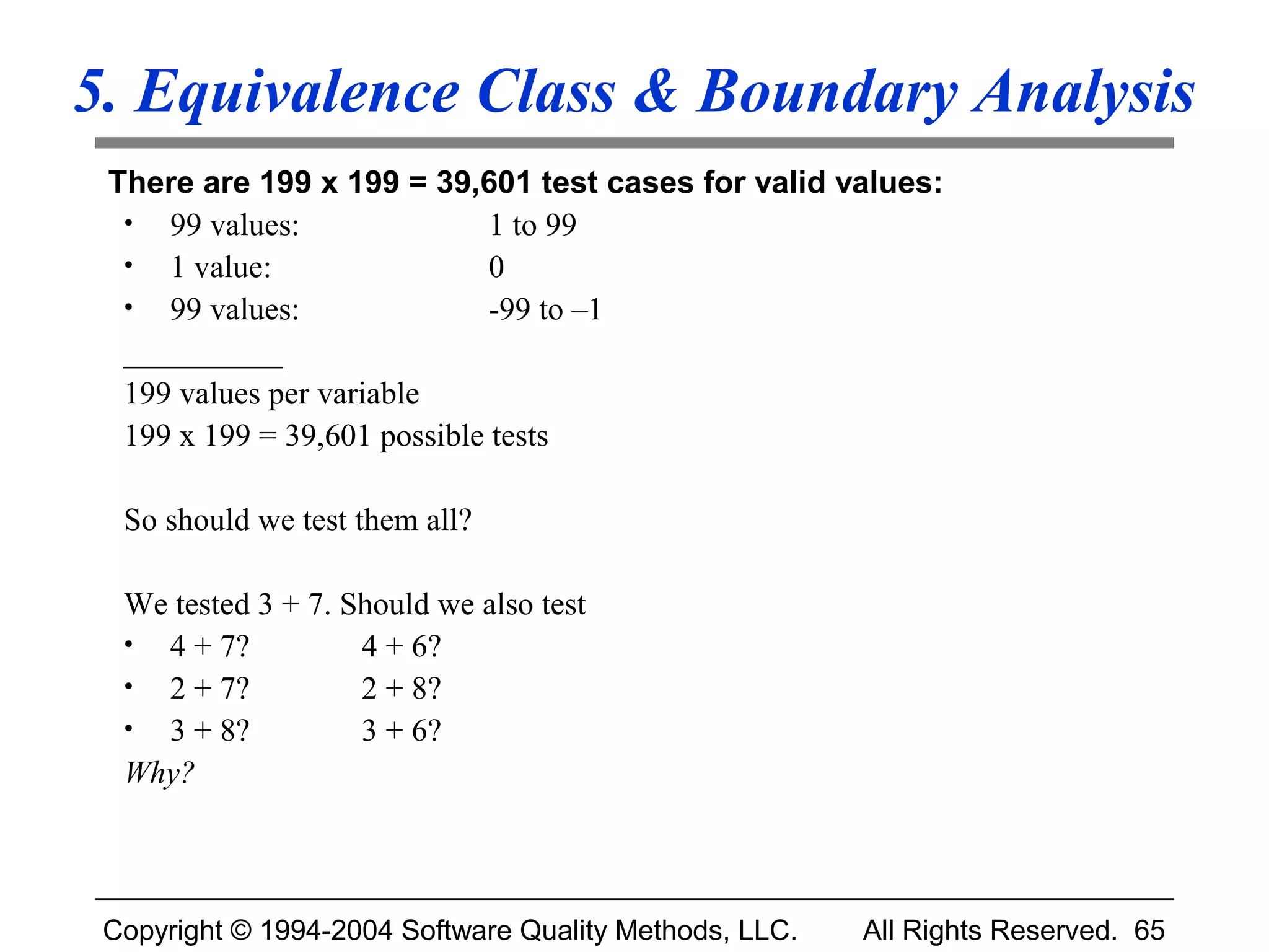 5. Equivalence Class & Boundary Analysis
 There are 199 x 199 = 39,601 test cases for valid values:
  • 99 values:                1 to 99
  • 1 value:                  0
  • 99 values:                -99 to –1
  __________
  199 values per variable
  199 x 199 = 39,601 possible tests

  So should we test them all?

  We tested 3 + 7. Should we also test
  • 4 + 7?          4 + 6?
  • 2 + 7?          2 + 8?
  • 3 + 8?          3 + 6?
  Why?



 Copyright © 1994-2004 Software Quality Methods, LLC.   All Rights Reserved. 65
 