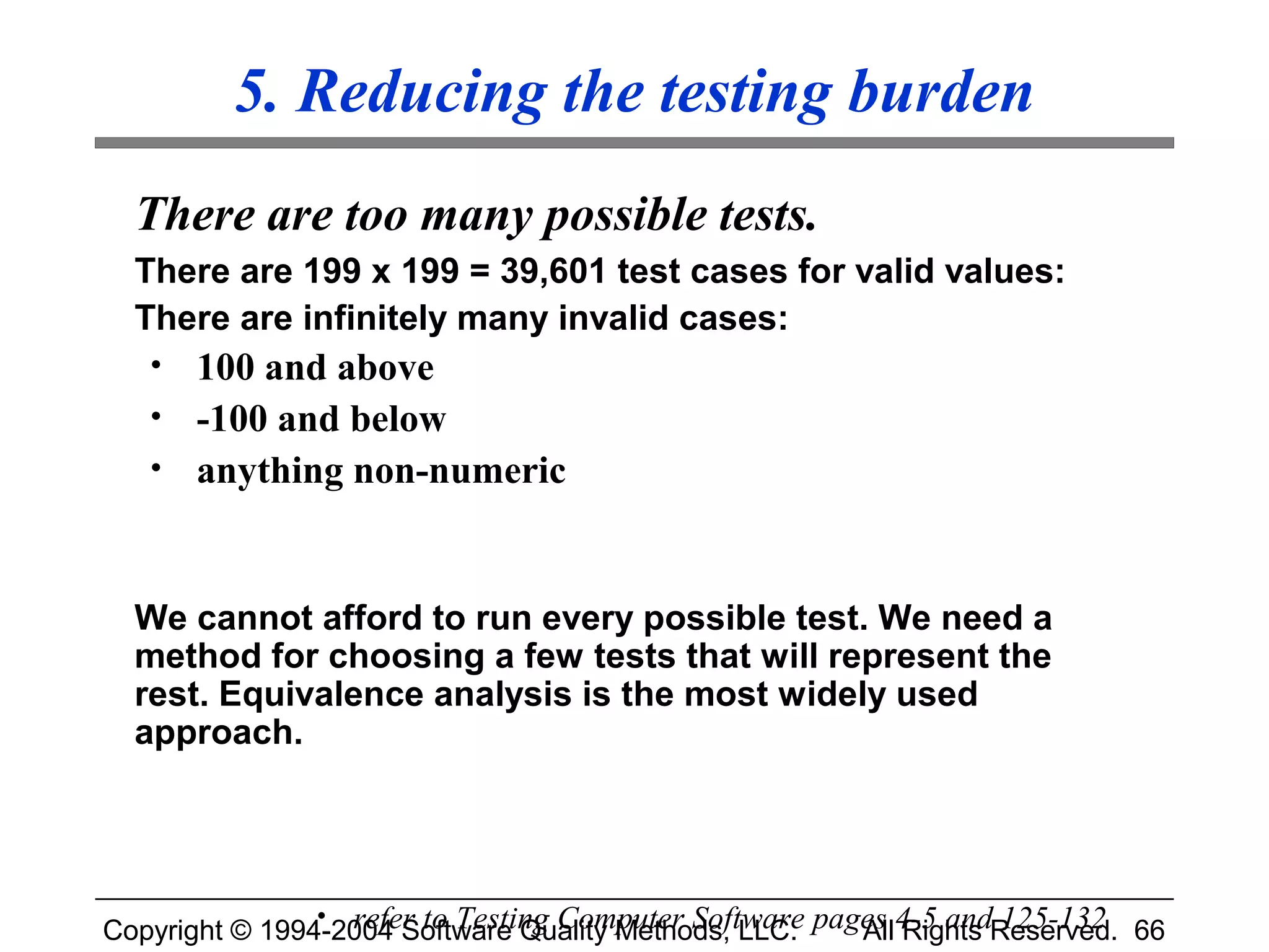 5. Reducing the testing burden
  There are too many possible tests.
  There are 199 x 199 = 39,601 test cases for valid values:
  There are infinitely many invalid cases:
   • 100 and above
   • -100 and below
   • anything non-numeric



  We cannot afford to run every possible test. We need a
  method for choosing a few tests that will represent the
  rest. Equivalence analysis is the most widely used
  approach.




Copyright © 1994-2004 Software Quality Methods, LLC. pages 4-5 andReserved. 66
                • refer to Testing Computer Software
                                                        All Rights 125-132
 