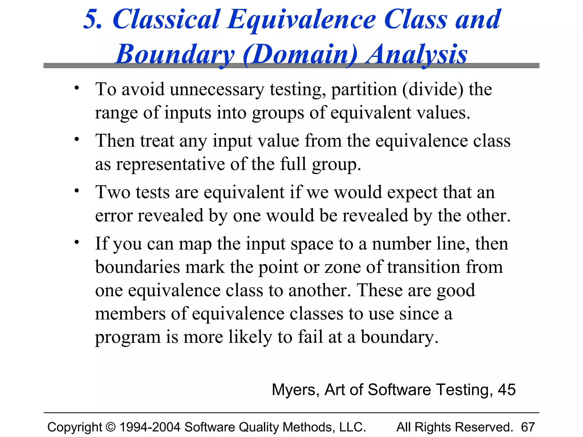 5. Classical Equivalence Class and
        Boundary (Domain) Analysis
    • To avoid unnecessary testing, partition (divide) the
      range of inputs into groups of equivalent values.
    • Then treat any input value from the equivalence class
      as representative of the full group.
    • Two tests are equivalent if we would expect that an
      error revealed by one would be revealed by the other.
    • If you can map the input space to a number line, then
      boundaries mark the point or zone of transition from
      one equivalence class to another. These are good
      members of equivalence classes to use since a
      program is more likely to fail at a boundary.

                                    Myers, Art of Software Testing, 45

Copyright © 1994-2004 Software Quality Methods, LLC.   All Rights Reserved. 67
 