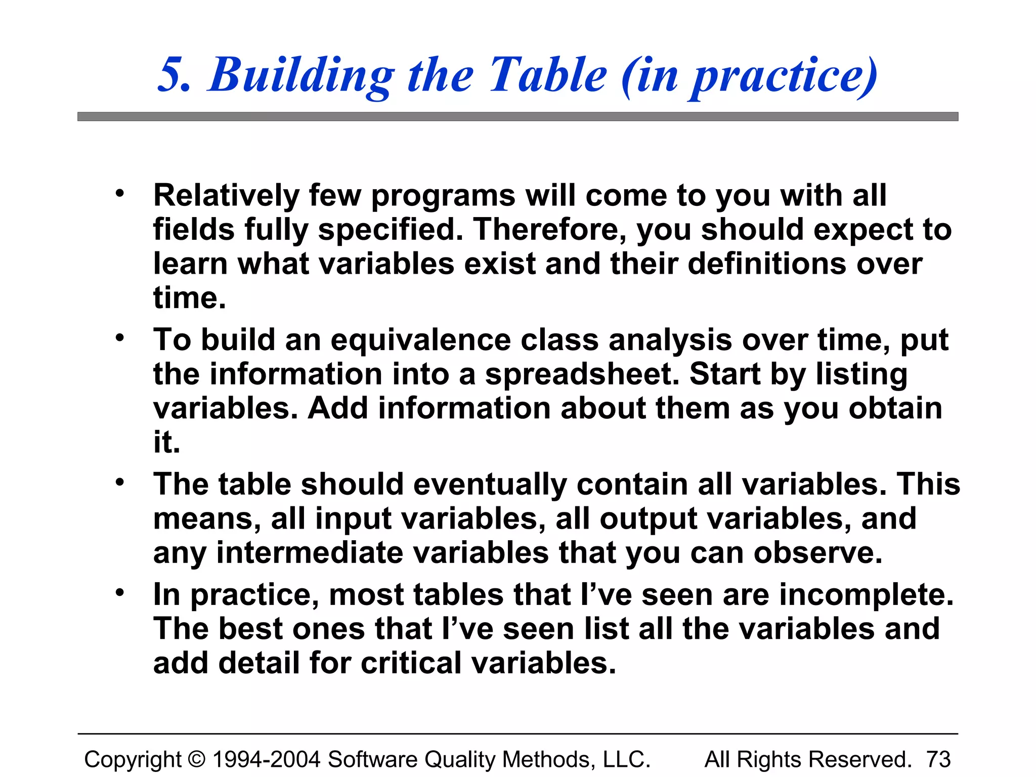 5. Building the Table (in practice)

  • Relatively few programs will come to you with all
    fields fully specified. Therefore, you should expect to
    learn what variables exist and their definitions over
    time.
  • To build an equivalence class analysis over time, put
    the information into a spreadsheet. Start by listing
    variables. Add information about them as you obtain
    it.
  • The table should eventually contain all variables. This
    means, all input variables, all output variables, and
    any intermediate variables that you can observe.
  • In practice, most tables that I’ve seen are incomplete.
    The best ones that I’ve seen list all the variables and
    add detail for critical variables.

Copyright © 1994-2004 Software Quality Methods, LLC.   All Rights Reserved. 73
 