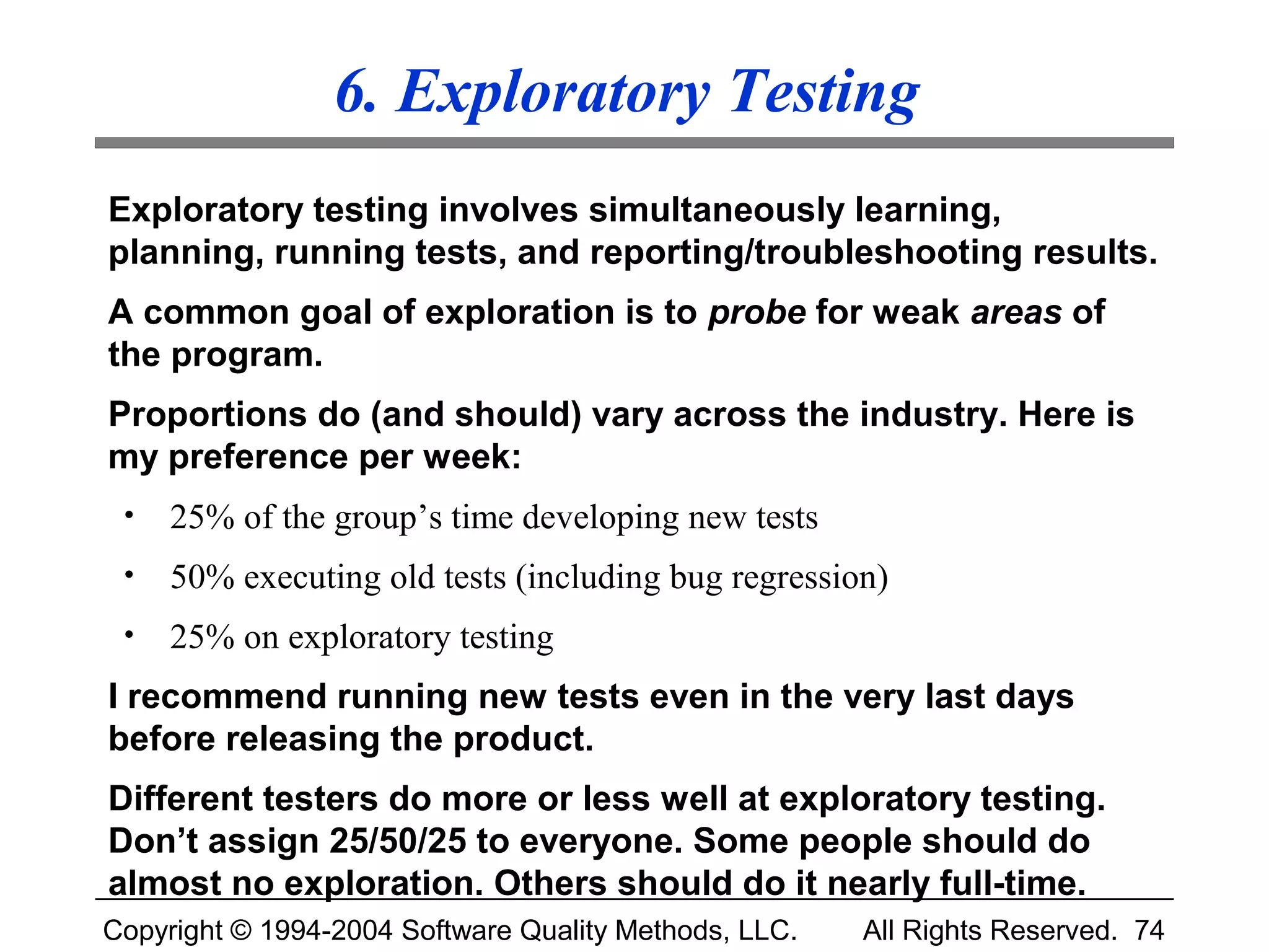 6. Exploratory Testing
Exploratory testing involves simultaneously learning,
planning, running tests, and reporting/troubleshooting results.
A common goal of exploration is to probe for weak areas of
the program.
Proportions do (and should) vary across the industry. Here is
my preference per week:
 •   25% of the group’s time developing new tests
 •   50% executing old tests (including bug regression)
 •   25% on exploratory testing
I recommend running new tests even in the very last days
before releasing the product.
Different testers do more or less well at exploratory testing.
Don’t assign 25/50/25 to everyone. Some people should do
almost no exploration. Others should do it nearly full-time.
Copyright © 1994-2004 Software Quality Methods, LLC.   All Rights Reserved. 74
 