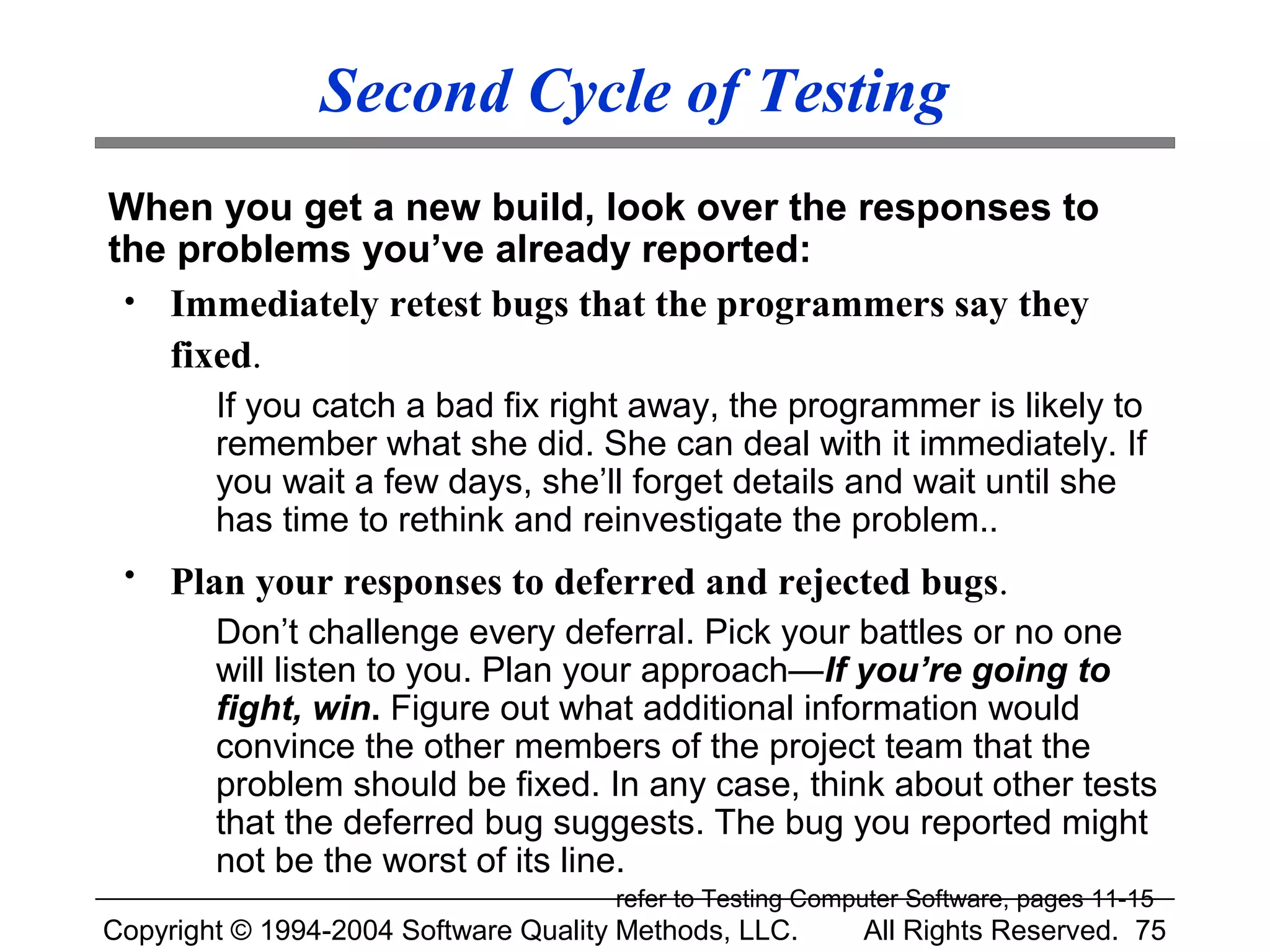 Second Cycle of Testing
When you get a new build, look over the responses to
the problems you’ve already reported:
 • Immediately retest bugs that the programmers say they
   fixed.
        If you catch a bad fix right away, the programmer is likely to
        remember what she did. She can deal with it immediately. If
        you wait a few days, she’ll forget details and wait until she
        has time to rethink and reinvestigate the problem..
 •   Plan your responses to deferred and rejected bugs.
        Don’t challenge every deferral. Pick your battles or no one
        will listen to you. Plan your approach—If you’re going to
        fight, win. Figure out what additional information would
        convince the other members of the project team that the
        problem should be fixed. In any case, think about other tests
        that the deferred bug suggests. The bug you reported might
        not be the worst of its line.
                                      refer to Testing Computer Software, pages 11-15
Copyright © 1994-2004 Software Quality Methods, LLC.       All Rights Reserved. 75
 
