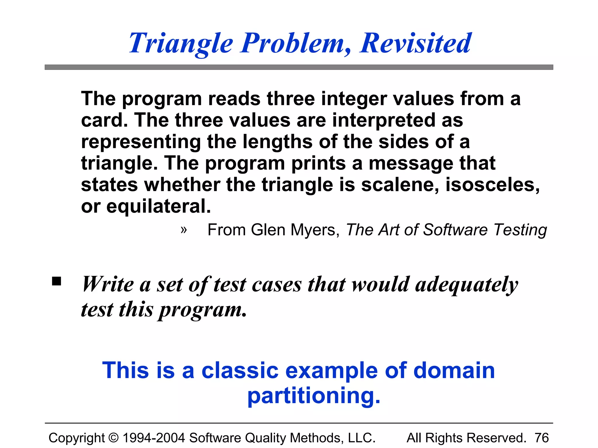 Triangle Problem, Revisited
     The program reads three integer values from a
     card. The three values are interpreted as
     representing the lengths of the sides of a
     triangle. The program prints a message that
     states whether the triangle is scalene, isosceles,
     or equilateral.
                    »    From Glen Myers, The Art of Software Testing


    Write a set of test cases that would adequately
     test this program.

        This is a classic example of domain
                      partitioning.
Copyright © 1994-2004 Software Quality Methods, LLC.   All Rights Reserved. 76
 