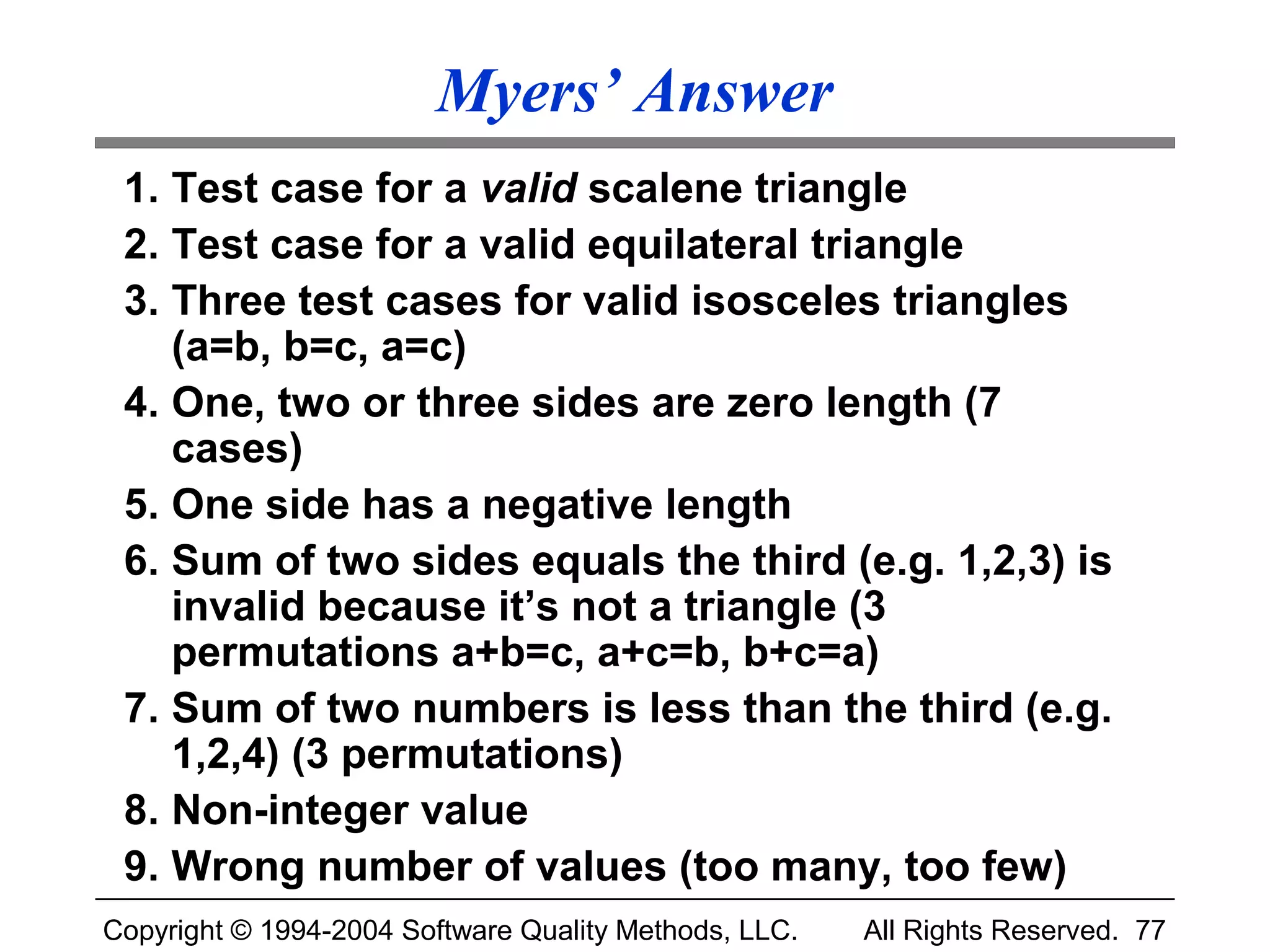 Myers’ Answer
 1. Test case for a valid scalene triangle
 2. Test case for a valid equilateral triangle
 3. Three test cases for valid isosceles triangles
    (a=b, b=c, a=c)
 4. One, two or three sides are zero length (7
    cases)
 5. One side has a negative length
 6. Sum of two sides equals the third (e.g. 1,2,3) is
    invalid because it’s not a triangle (3
    permutations a+b=c, a+c=b, b+c=a)
 7. Sum of two numbers is less than the third (e.g.
    1,2,4) (3 permutations)
 8. Non-integer value
 9. Wrong number of values (too many, too few)
Copyright © 1994-2004 Software Quality Methods, LLC.   All Rights Reserved. 77
 