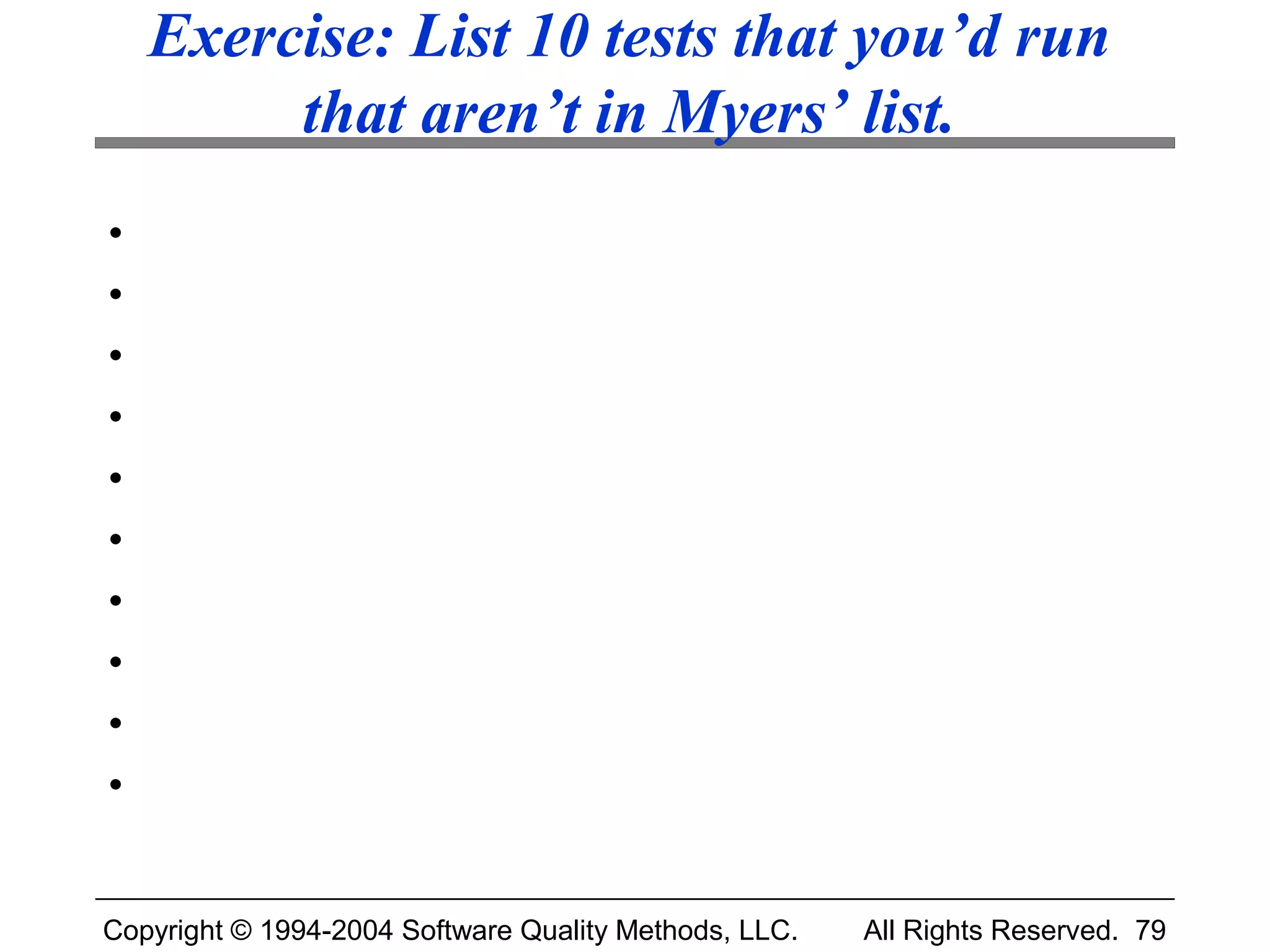 Exercise: List 10 tests that you’d run
         that aren’t in Myers’ list.
•
•
•
•
•
•
•
•
•
•


Copyright © 1994-2004 Software Quality Methods, LLC.   All Rights Reserved. 79
 