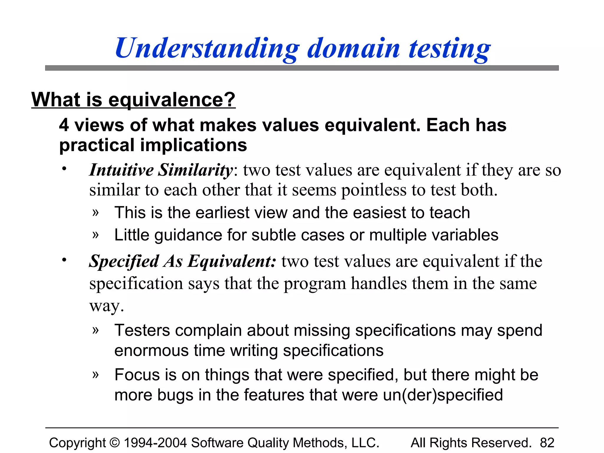 Understanding domain testing
What is equivalence?
  4 views of what makes values equivalent. Each has
  practical implications
  • Intuitive Similarity: two test values are equivalent if they are so
      similar to each other that it seems pointless to test both.
       » This is the earliest view and the easiest to teach
       » Little guidance for subtle cases or multiple variables
  •    Specified As Equivalent: two test values are equivalent if the
       specification says that the program handles them in the same
       way.
       » Testers complain about missing specifications may spend
         enormous time writing specifications
       » Focus is on things that were specified, but there might be
         more bugs in the features that were un(der)specified

 Copyright © 1994-2004 Software Quality Methods, LLC.   All Rights Reserved. 82
 