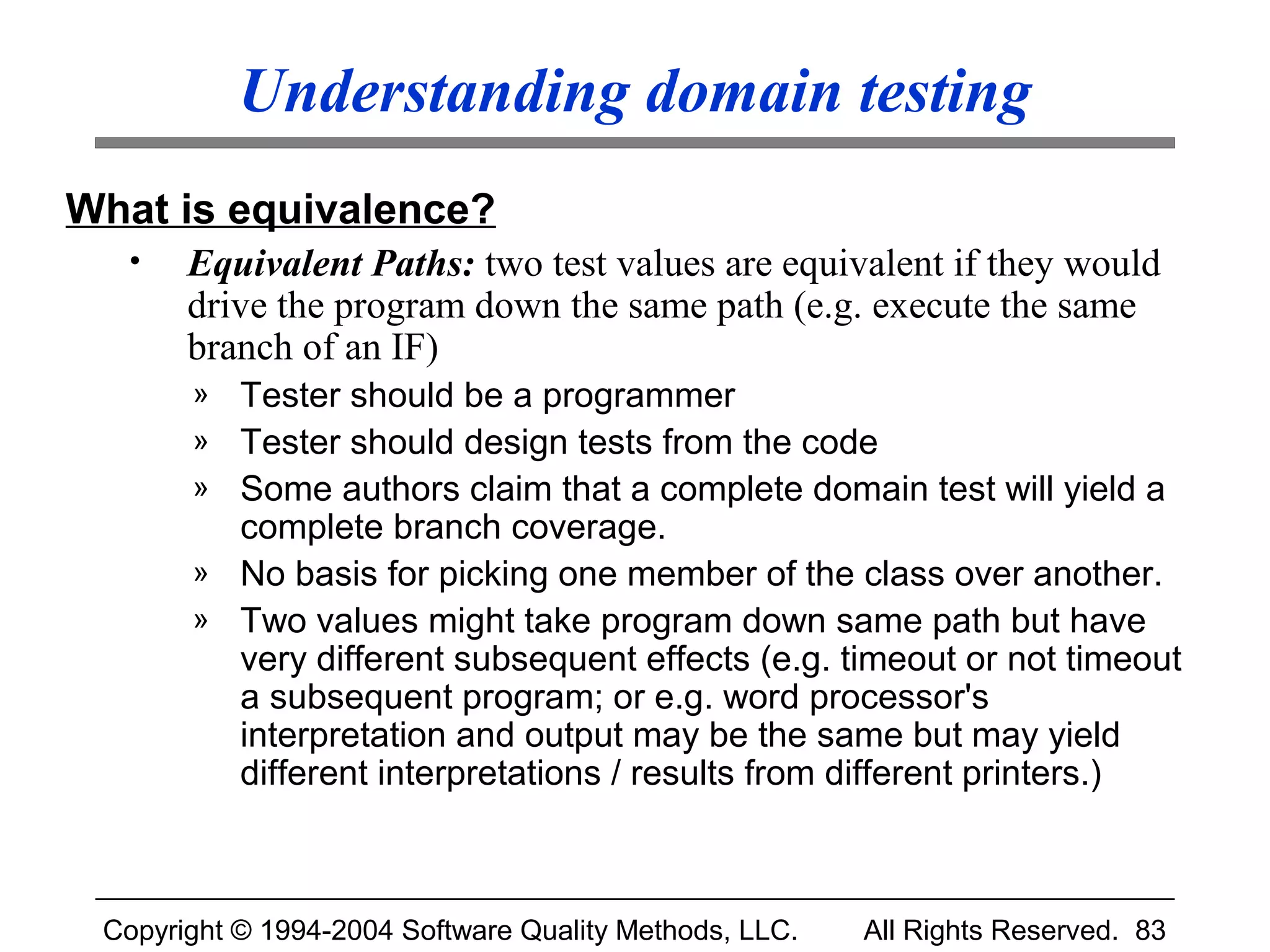 Understanding domain testing
What is equivalence?
  •    Equivalent Paths: two test values are equivalent if they would
       drive the program down the same path (e.g. execute the same
       branch of an IF)
       »   Tester should be a programmer
       »   Tester should design tests from the code
       »   Some authors claim that a complete domain test will yield a
           complete branch coverage.
       »   No basis for picking one member of the class over another.
       »   Two values might take program down same path but have
           very different subsequent effects (e.g. timeout or not timeout
           a subsequent program; or e.g. word processor's
           interpretation and output may be the same but may yield
           different interpretations / results from different printers.)



 Copyright © 1994-2004 Software Quality Methods, LLC.   All Rights Reserved. 83
 