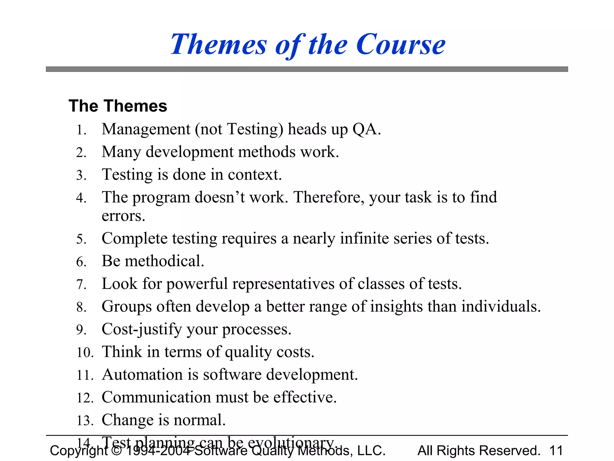Themes of the Course
  The Themes
   1. Management (not Testing) heads up QA.
   2. Many development methods work.
   3. Testing is done in context.
   4. The program doesn’t work. Therefore, your task is to find
        errors.
   5. Complete testing requires a nearly infinite series of tests.
   6. Be methodical.
   7. Look for powerful representatives of classes of tests.
   8. Groups often develop a better range of insights than individuals.
   9. Cost-justify your processes.
   10. Think in terms of quality costs.
   11. Automation is software development.
   12. Communication must be effective.
   13. Change is normal.
   14. Test planning can be evolutionary.
Copyright © 1994-2004 Software Quality Methods, LLC.  All Rights Reserved. 11
 