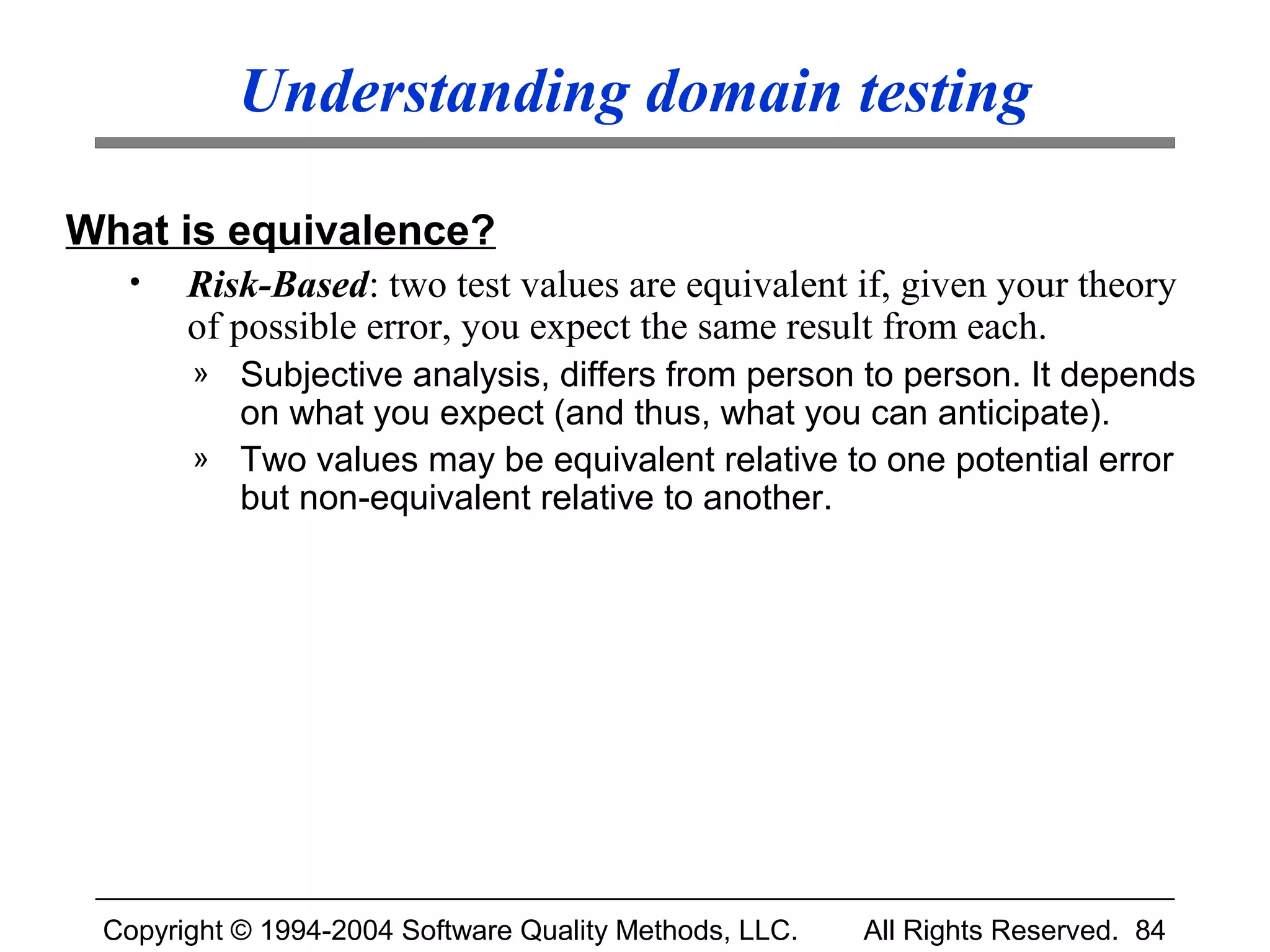 Understanding domain testing

What is equivalence?
  •    Risk-Based: two test values are equivalent if, given your theory
       of possible error, you expect the same result from each.
       » Subjective analysis, differs from person to person. It depends
         on what you expect (and thus, what you can anticipate).
       » Two values may be equivalent relative to one potential error
         but non-equivalent relative to another.




 Copyright © 1994-2004 Software Quality Methods, LLC.   All Rights Reserved. 84
 