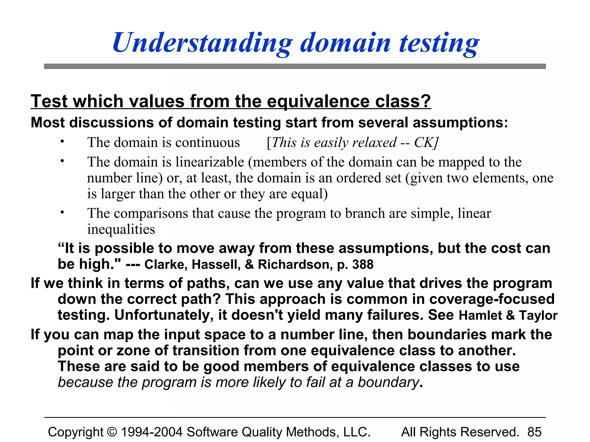 Understanding domain testing
Test which values from the equivalence class?
Most discussions of domain testing start from several assumptions:
     •     The domain is continuous        [This is easily relaxed -- CK]
     •     The domain is linearizable (members of the domain can be mapped to the
           number line) or, at least, the domain is an ordered set (given two elements, one
           is larger than the other or they are equal)
     •     The comparisons that cause the program to branch are simple, linear
           inequalities
     “It is possible to move away from these assumptions, but the cost can
     be high." --- Clarke, Hassell, & Richardson, p. 388
If we think in terms of paths, can we use any value that drives the program
     down the correct path? This approach is common in coverage-focused
     testing. Unfortunately, it doesn't yield many failures. See Hamlet & Taylor
If you can map the input space to a number line, then boundaries mark the
     point or zone of transition from one equivalence class to another.
     These are said to be good members of equivalence classes to use
     because the program is more likely to fail at a boundary.


  Copyright © 1994-2004 Software Quality Methods, LLC.         All Rights Reserved. 85
 