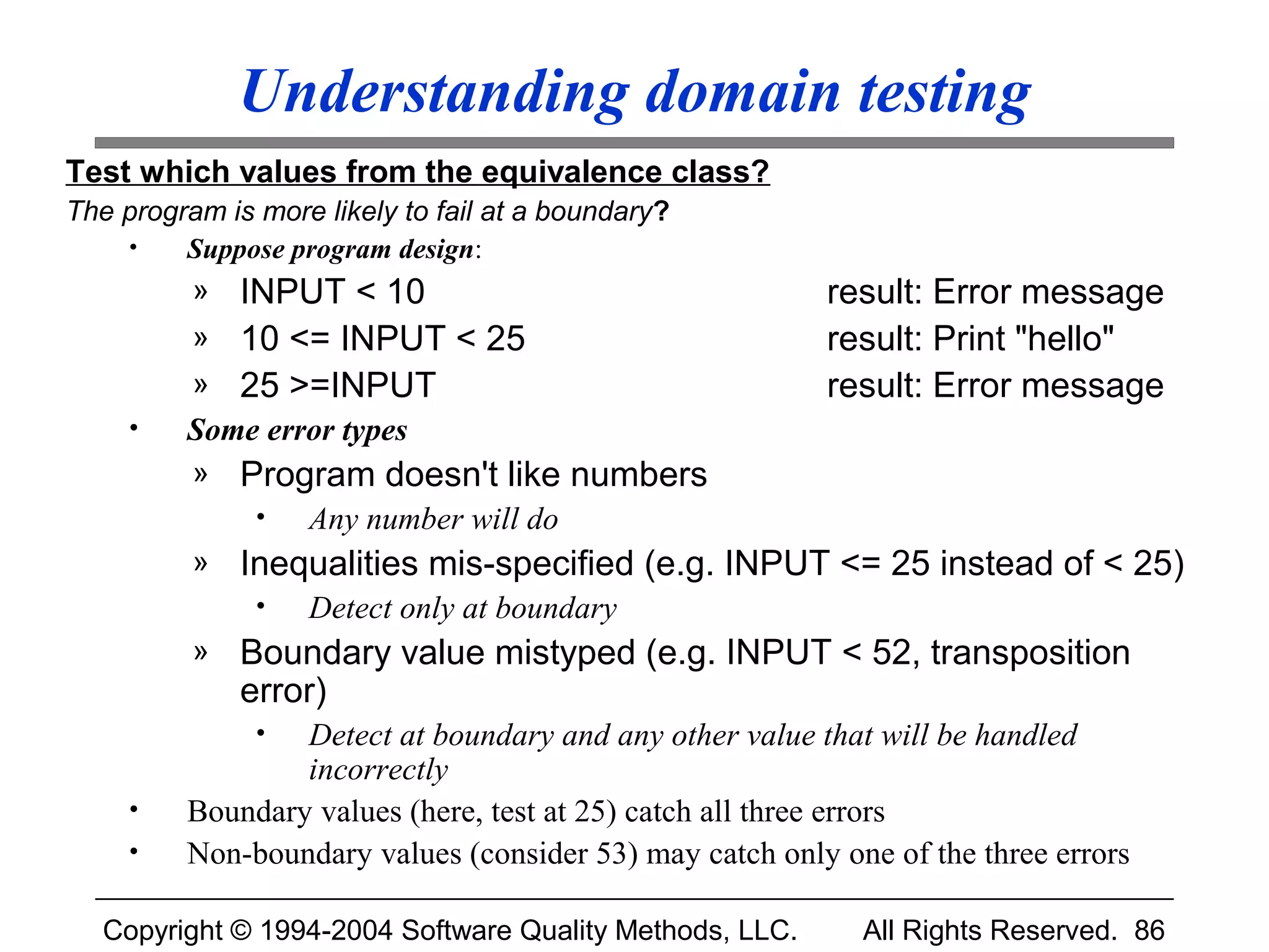Understanding domain testing
Test which values from the equivalence class?
The program is more likely to fail at a boundary?
    •    Suppose program design:
          » INPUT < 10                                    result: Error message
          » 10 <= INPUT < 25                              result: Print "hello"
          » 25 >=INPUT                                    result: Error message
     •   Some error types
          »   Program doesn't like numbers
               •   Any number will do
          »   Inequalities mis-specified (e.g. INPUT <= 25 instead of < 25)
               •   Detect only at boundary
          »   Boundary value mistyped (e.g. INPUT < 52, transposition
              error)
               • Detect at boundary and any other value that will be handled
                 incorrectly
     •   Boundary values (here, test at 25) catch all three errors
     •   Non-boundary values (consider 53) may catch only one of the three errors

   Copyright © 1994-2004 Software Quality Methods, LLC.     All Rights Reserved. 86
 