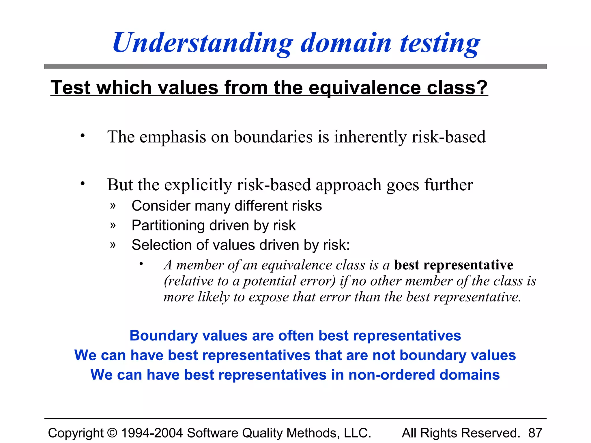 Understanding domain testing
Test which values from the equivalence class?

     •   The emphasis on boundaries is inherently risk-based

     •   But the explicitly risk-based approach goes further
         »   Consider many different risks
         »   Partitioning driven by risk
         »   Selection of values driven by risk:
              •   A member of an equivalence class is a best representative
                  (relative to a potential error) if no other member of the class is
                  more likely to expose that error than the best representative.

           Boundary values are often best representatives
    We can have best representatives that are not boundary values
     We can have best representatives in non-ordered domains


Copyright © 1994-2004 Software Quality Methods, LLC.        All Rights Reserved. 87
 