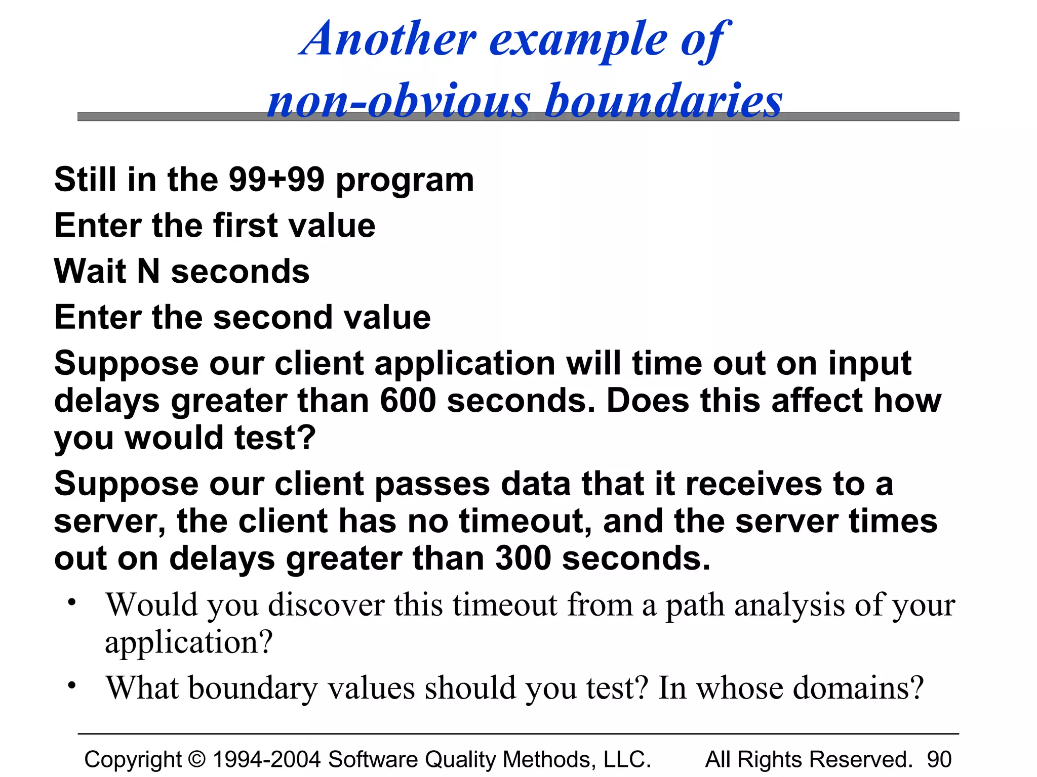 Another example of
                  non-obvious boundaries
Still in the 99+99 program
Enter the first value
Wait N seconds
Enter the second value
Suppose our client application will time out on input
delays greater than 600 seconds. Does this affect how
you would test?
Suppose our client passes data that it receives to a
server, the client has no timeout, and the server times
out on delays greater than 300 seconds.
 • Would you discover this timeout from a path analysis of your
    application?
 • What boundary values should you test? In whose domains?

  Copyright © 1994-2004 Software Quality Methods, LLC.   All Rights Reserved. 90
 