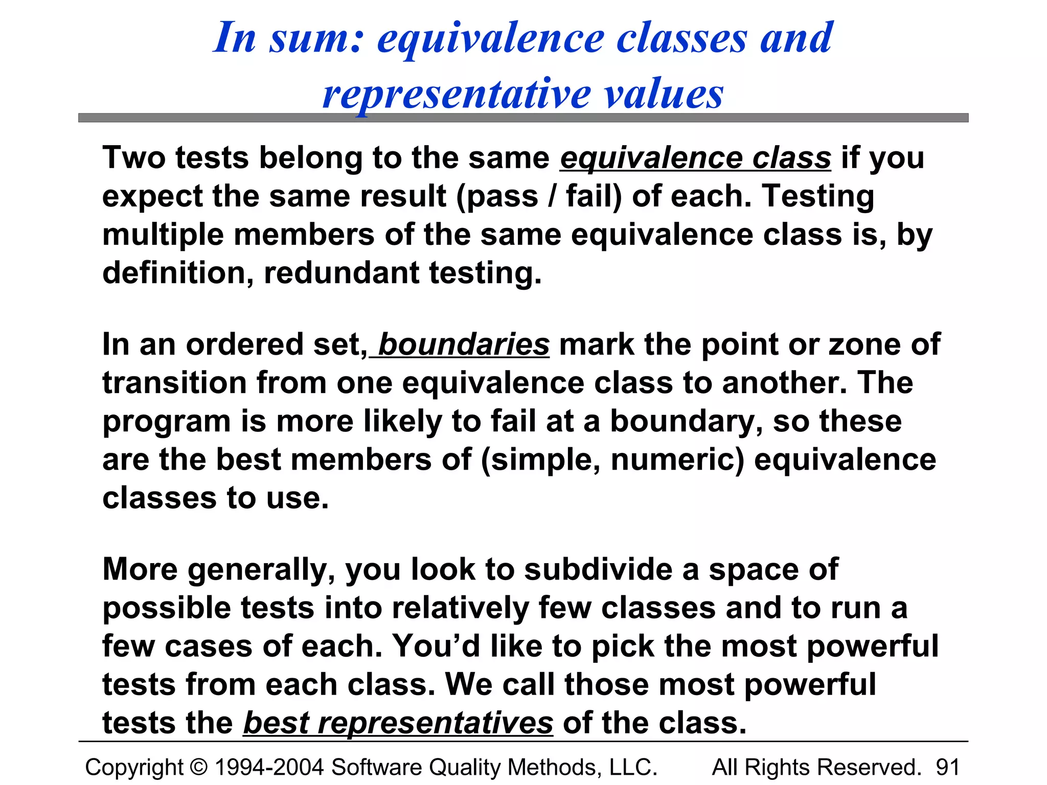 In sum: equivalence classes and
                representative values
 Two tests belong to the same equivalence class if you
 expect the same result (pass / fail) of each. Testing
 multiple members of the same equivalence class is, by
 definition, redundant testing.

 In an ordered set, boundaries mark the point or zone of
 transition from one equivalence class to another. The
 program is more likely to fail at a boundary, so these
 are the best members of (simple, numeric) equivalence
 classes to use.

 More generally, you look to subdivide a space of
 possible tests into relatively few classes and to run a
 few cases of each. You’d like to pick the most powerful
 tests from each class. We call those most powerful
 tests the best representatives of the class.
Copyright © 1994-2004 Software Quality Methods, LLC.   All Rights Reserved. 91
 