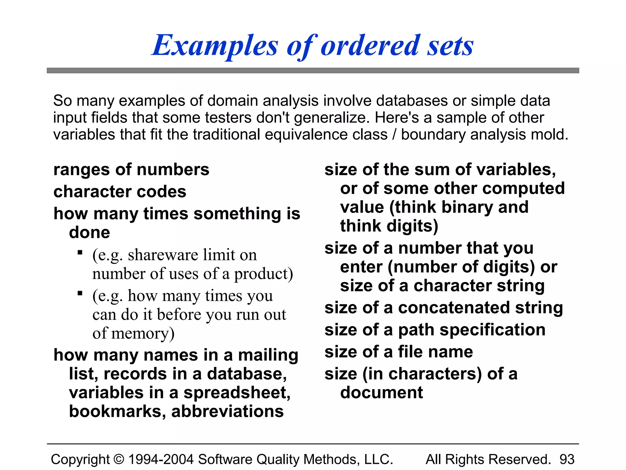 Examples of ordered sets
So many examples of domain analysis involve databases or simple data
input fields that some testers don't generalize. Here's a sample of other
variables that fit the traditional equivalence class / boundary analysis mold.

ranges of numbers                        size of the sum of variables,
character codes                            or of some other computed
how many times something is                value (think binary and
  done                                     think digits)
     (e.g. shareware limit on           size of a number that you
      number of uses of a product)         enter (number of digits) or
     (e.g. how many times you             size of a character string
      can do it before you run out       size of a concatenated string
      of memory)                         size of a path specification
how many names in a mailing              size of a file name
  list, records in a database,           size (in characters) of a
  variables in a spreadsheet,              document
  bookmarks, abbreviations

Copyright © 1994-2004 Software Quality Methods, LLC.    All Rights Reserved. 93
 
