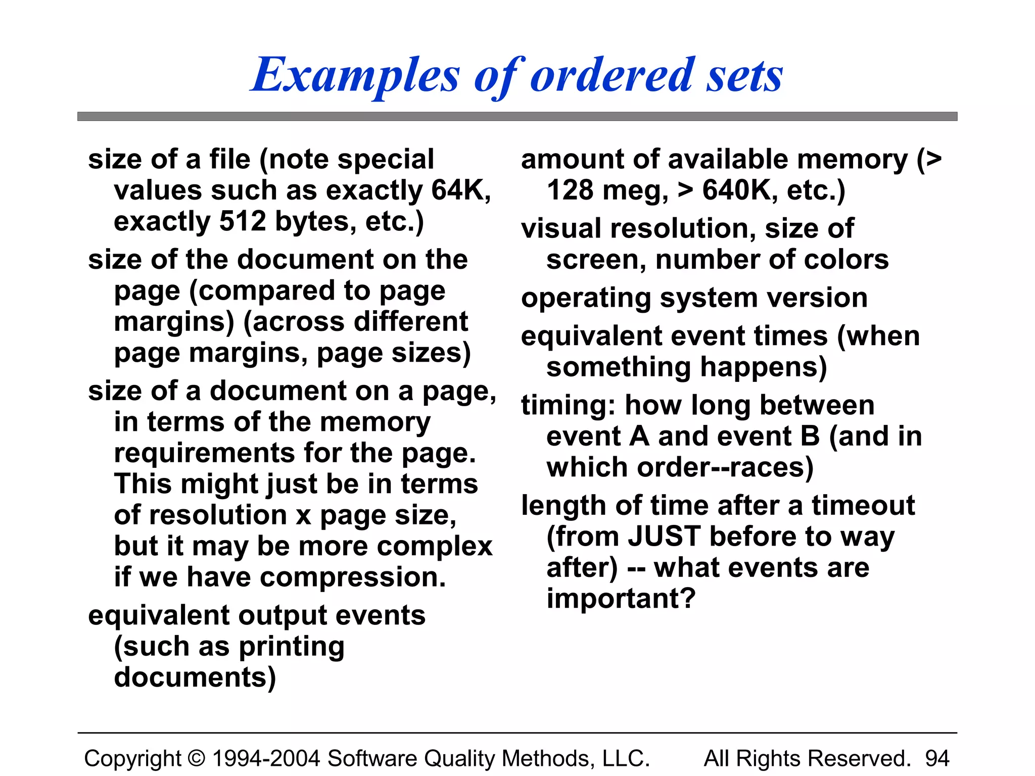 Examples of ordered sets
size of a file (note special            amount of available memory (>
  values such as exactly 64K,             128 meg, > 640K, etc.)
  exactly 512 bytes, etc.)              visual resolution, size of
size of the document on the               screen, number of colors
  page (compared to page                operating system version
  margins) (across different            equivalent event times (when
  page margins, page sizes)               something happens)
size of a document on a page,           timing: how long between
  in terms of the memory                  event A and event B (and in
  requirements for the page.              which order--races)
  This might just be in terms
  of resolution x page size,            length of time after a timeout
  but it may be more complex              (from JUST before to way
  if we have compression.                 after) -- what events are
                                          important?
equivalent output events
  (such as printing
  documents)

Copyright © 1994-2004 Software Quality Methods, LLC.   All Rights Reserved. 94
 