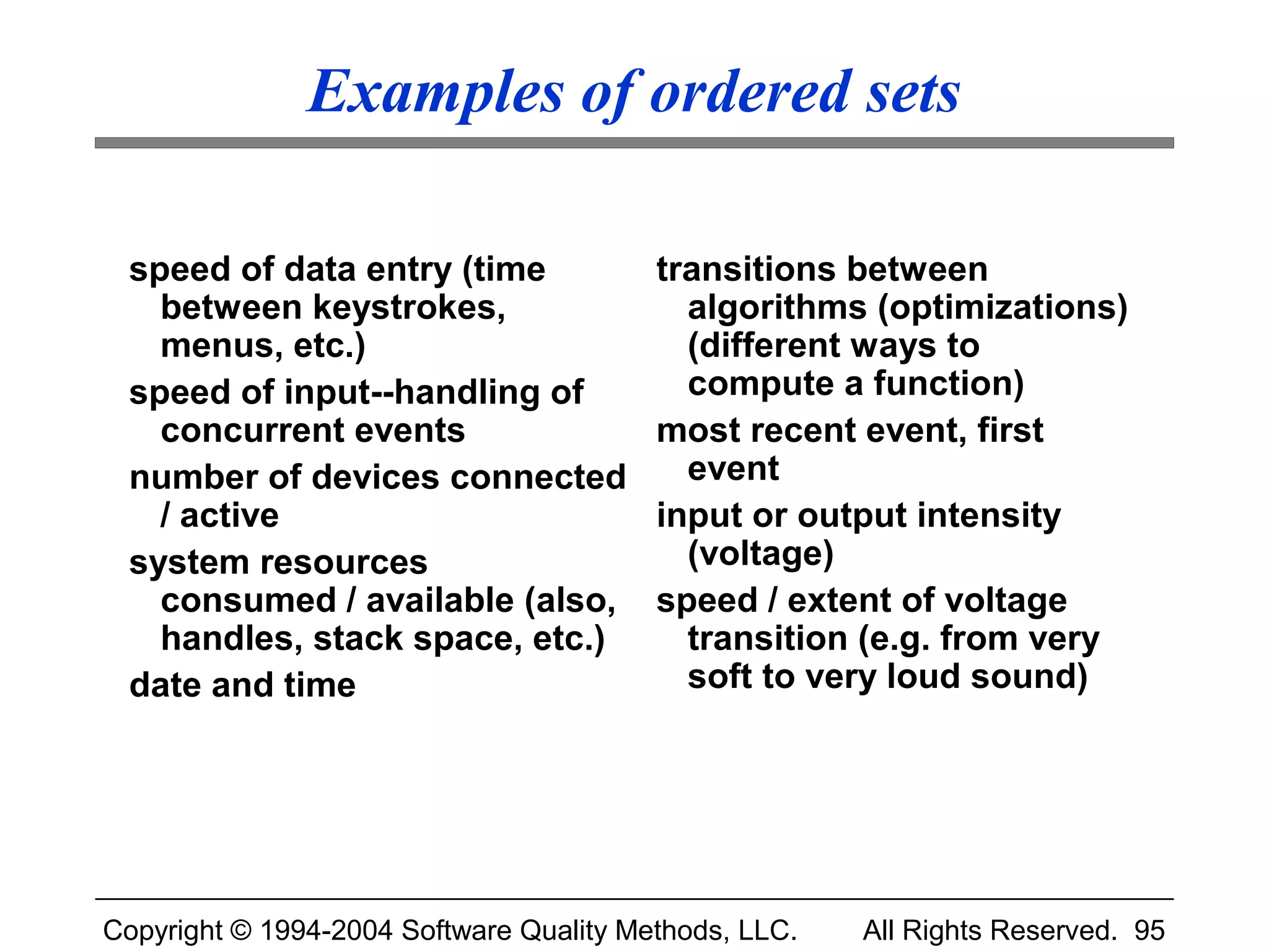 Examples of ordered sets

 speed of data entry (time               transitions between
   between keystrokes,                     algorithms (optimizations)
   menus, etc.)                            (different ways to
 speed of input--handling of               compute a function)
   concurrent events                     most recent event, first
 number of devices connected               event
   / active                              input or output intensity
 system resources                          (voltage)
   consumed / available (also,           speed / extent of voltage
   handles, stack space, etc.)             transition (e.g. from very
 date and time                             soft to very loud sound)




Copyright © 1994-2004 Software Quality Methods, LLC.   All Rights Reserved. 95
 