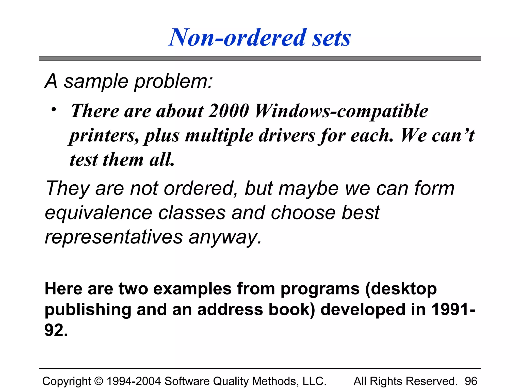 Non-ordered sets
A sample problem:
 • There are about 2000 Windows-compatible
   printers, plus multiple drivers for each. We can’t
   test them all.
They are not ordered, but maybe we can form
equivalence classes and choose best
representatives anyway.

Here are two examples from programs (desktop
publishing and an address book) developed in 1991-
92.

Copyright © 1994-2004 Software Quality Methods, LLC.   All Rights Reserved. 96
 