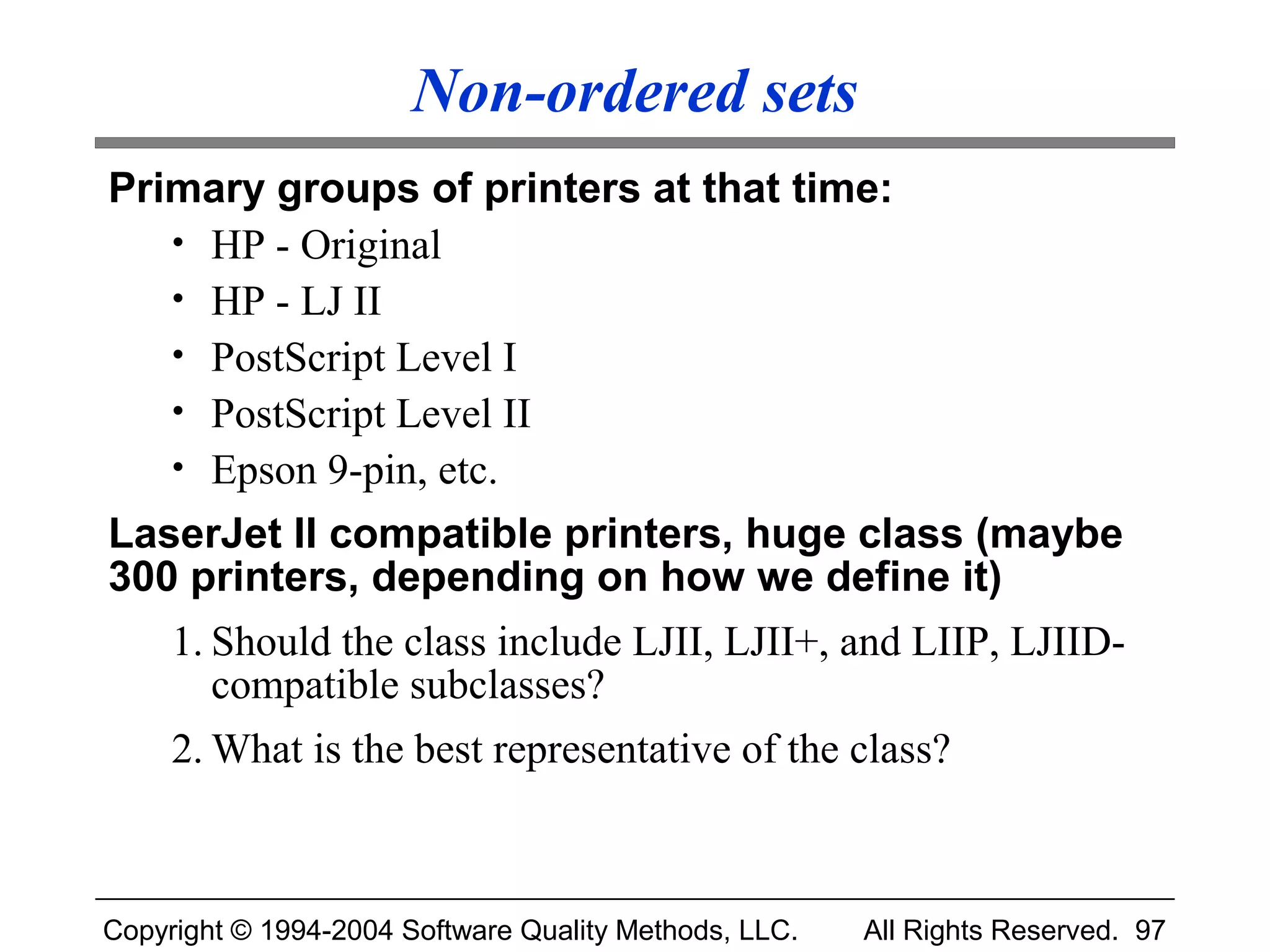 Non-ordered sets
Primary groups of printers at that time:
   • HP - Original
   • HP - LJ II
   • PostScript Level I
   • PostScript Level II
   • Epson 9-pin, etc.
LaserJet II compatible printers, huge class (maybe
300 printers, depending on how we define it)
     1. Should the class include LJII, LJII+, and LIIP, LJIID-
        compatible subclasses?
     2. What is the best representative of the class?



Copyright © 1994-2004 Software Quality Methods, LLC.   All Rights Reserved. 97
 