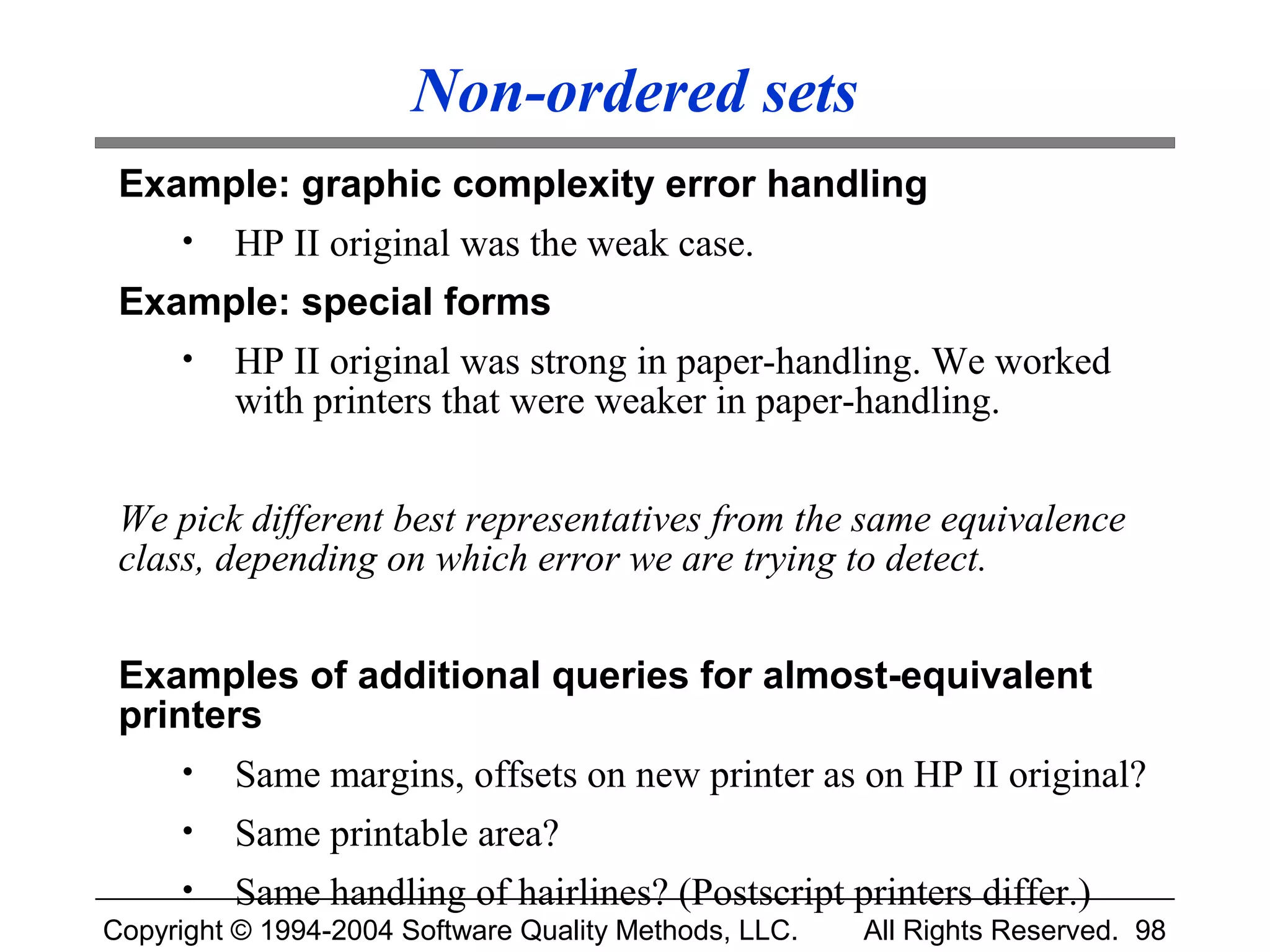 Non-ordered sets
 Example: graphic complexity error handling
     •   HP II original was the weak case.
 Example: special forms
     •   HP II original was strong in paper-handling. We worked
         with printers that were weaker in paper-handling.


 We pick different best representatives from the same equivalence
 class, depending on which error we are trying to detect.


 Examples of additional queries for almost-equivalent
 printers
     •   Same margins, offsets on new printer as on HP II original?
     •   Same printable area?
     •   Same handling of hairlines? (Postscript printers differ.)
Copyright © 1994-2004 Software Quality Methods, LLC.   All Rights Reserved. 98
 