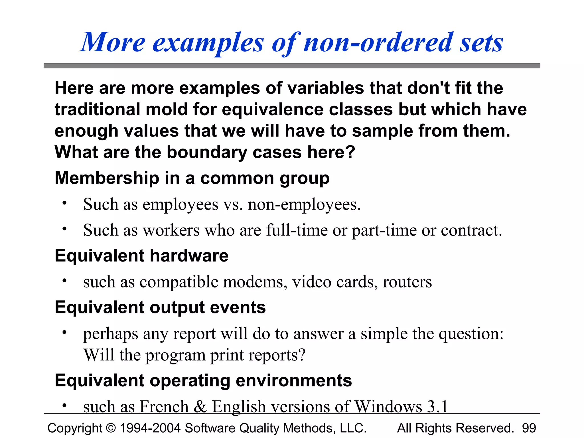 More examples of non-ordered sets
 Here are more examples of variables that don't fit the
 traditional mold for equivalence classes but which have
 enough values that we will have to sample from them.
 What are the boundary cases here?
 Membership in a common group
  • Such as employees vs. non-employees.
  • Such as workers who are full-time or part-time or contract.
 Equivalent hardware
  • such as compatible modems, video cards, routers
 Equivalent output events
  • perhaps any report will do to answer a simple the question:
     Will the program print reports?
 Equivalent operating environments
  • such as French & English versions of Windows 3.1
Copyright © 1994-2004 Software Quality Methods, LLC.   All Rights Reserved. 99
 