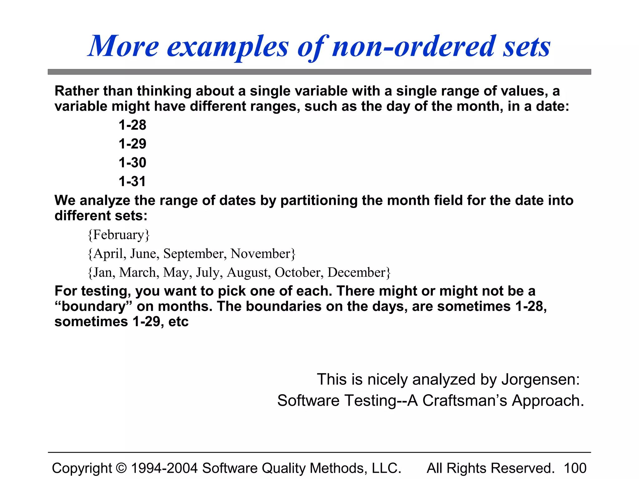 More examples of non-ordered sets
Rather than thinking about a single variable with a single range of values, a
variable might have different ranges, such as the day of the month, in a date:
           1-28
           1-29
           1-30
           1-31
We analyze the range of dates by partitioning the month field for the date into
different sets:
     {February}
     {April, June, September, November}
     {Jan, March, May, July, August, October, December}
For testing, you want to pick one of each. There might or might not be a
“boundary” on months. The boundaries on the days, are sometimes 1-28,
sometimes 1-29, etc



                                      This is nicely analyzed by Jorgensen:
                                 Software Testing--A Craftsman’s Approach.



Copyright © 1994-2004 Software Quality Methods, LLC.    All Rights Reserved. 100
 