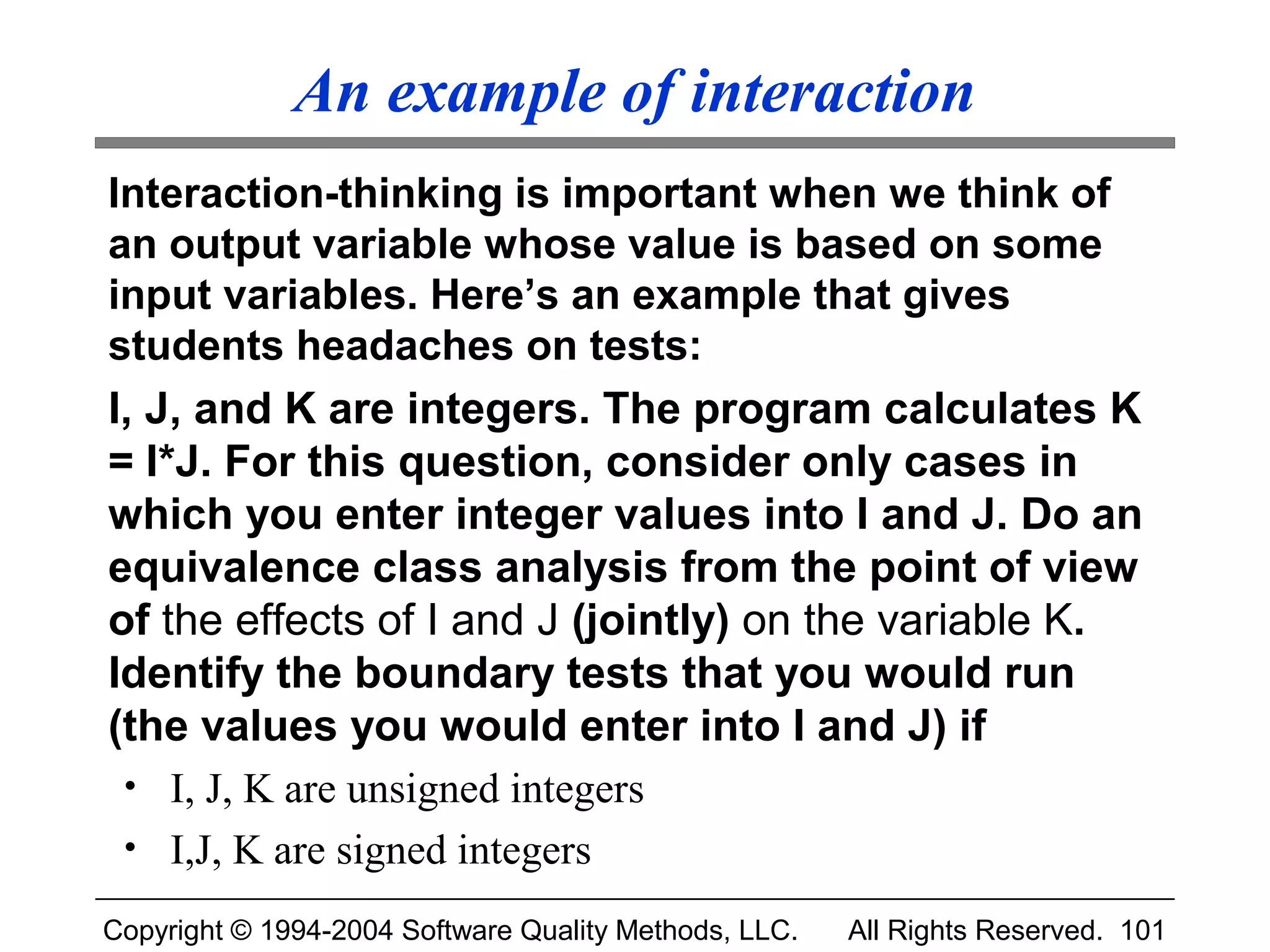 An example of interaction
Interaction-thinking is important when we think of
an output variable whose value is based on some
input variables. Here’s an example that gives
students headaches on tests:
I, J, and K are integers. The program calculates K
= I*J. For this question, consider only cases in
which you enter integer values into I and J. Do an
equivalence class analysis from the point of view
of the effects of I and J (jointly) on the variable K.
Identify the boundary tests that you would run
(the values you would enter into I and J) if
 • I, J, K are unsigned integers
 • I,J, K are signed integers

Copyright © 1994-2004 Software Quality Methods, LLC.   All Rights Reserved. 101
 