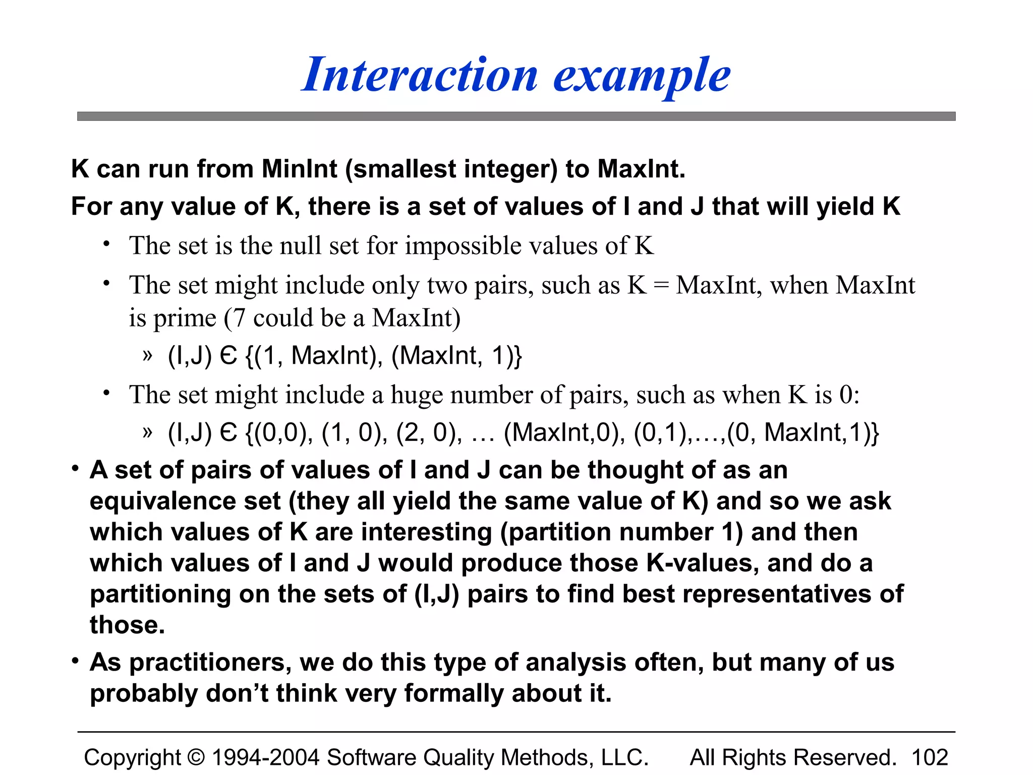 Interaction example
K can run from MinInt (smallest integer) to MaxInt.
For any value of K, there is a set of values of I and J that will yield K
  • The set is the null set for impossible values of K
  • The set might include only two pairs, such as K = MaxInt, when MaxInt
     is prime (7 could be a MaxInt)
      » (I,J) Є {(1, MaxInt), (MaxInt, 1)}
  • The set might include a huge number of pairs, such as when K is 0:
      » (I,J) Є {(0,0), (1, 0), (2, 0), … (MaxInt,0), (0,1),…,(0, MaxInt,1)}
• A set of pairs of values of I and J can be thought of as an
  equivalence set (they all yield the same value of K) and so we ask
  which values of K are interesting (partition number 1) and then
  which values of I and J would produce those K-values, and do a
  partitioning on the sets of (I,J) pairs to find best representatives of
  those.
• As practitioners, we do this type of analysis often, but many of us
  probably don’t think very formally about it.

 Copyright © 1994-2004 Software Quality Methods, LLC.     All Rights Reserved. 102
 