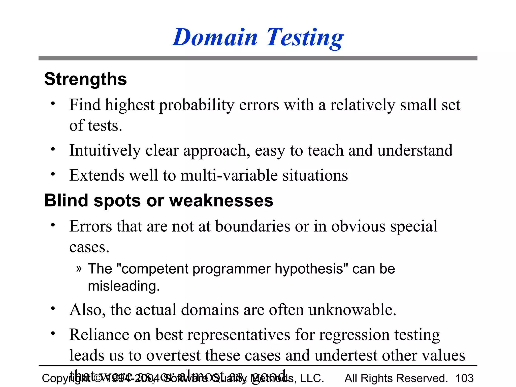 Domain Testing
Strengths
 • Find highest probability errors with a relatively small set
   of tests.
 • Intuitively clear approach, easy to teach and understand
 • Extends well to multi-variable situations
Blind spots or weaknesses
 • Errors that are not at boundaries or in obvious special
   cases.
     » The "competent programmer hypothesis" can be
       misleading.
 • Also, the actual domains are often unknowable.
 • Reliance on best representatives for regression testing
    leads us to overtest these cases and undertest other values
Copyright © 1994-2004or almost as, Methods, LLC.
    that were as, Software Quality good.         All Rights Reserved. 103
 
