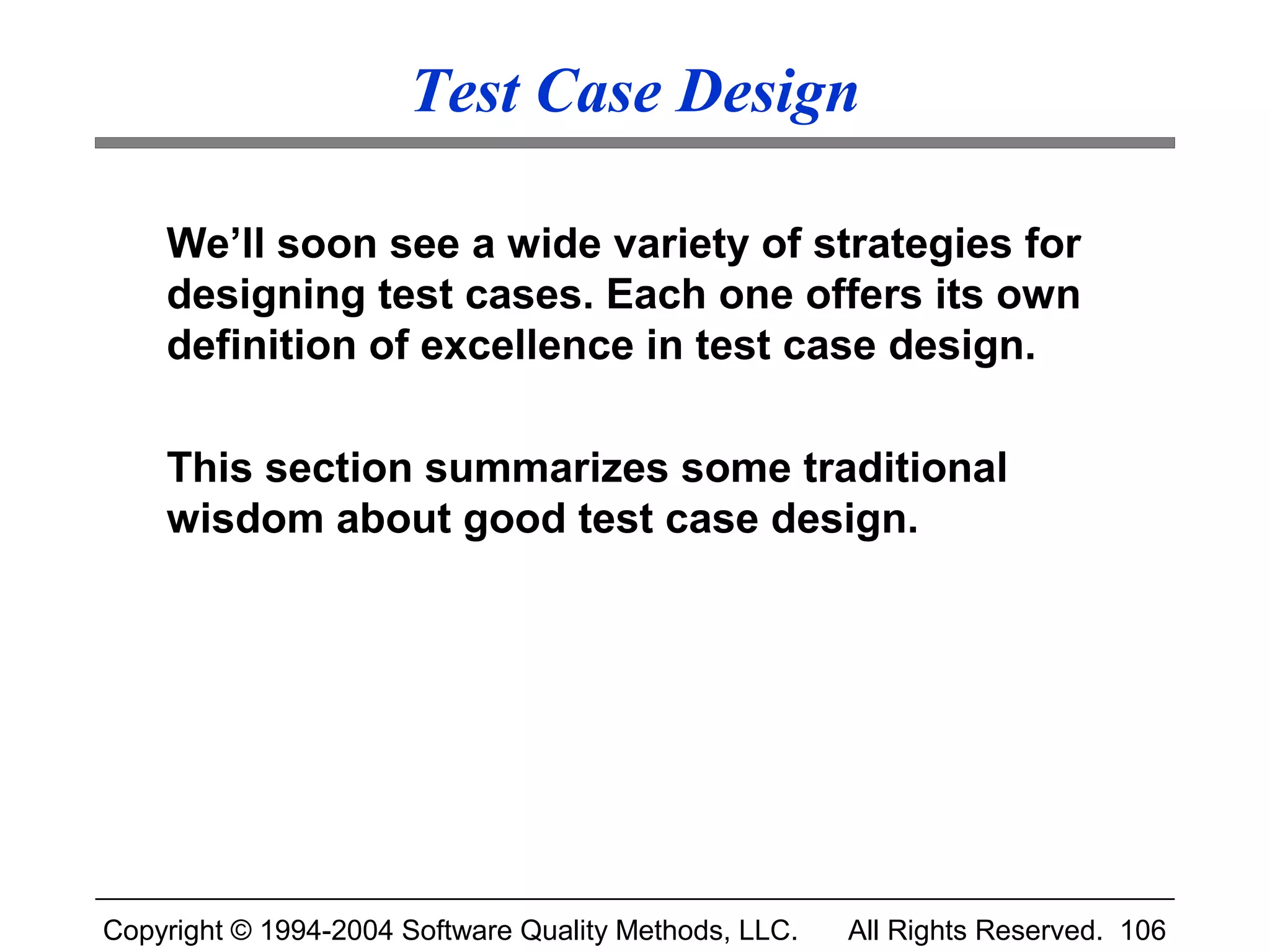 Test Case Design

    We’ll soon see a wide variety of strategies for
    designing test cases. Each one offers its own
    definition of excellence in test case design.

    This section summarizes some traditional
    wisdom about good test case design.




Copyright © 1994-2004 Software Quality Methods, LLC.   All Rights Reserved. 106
 