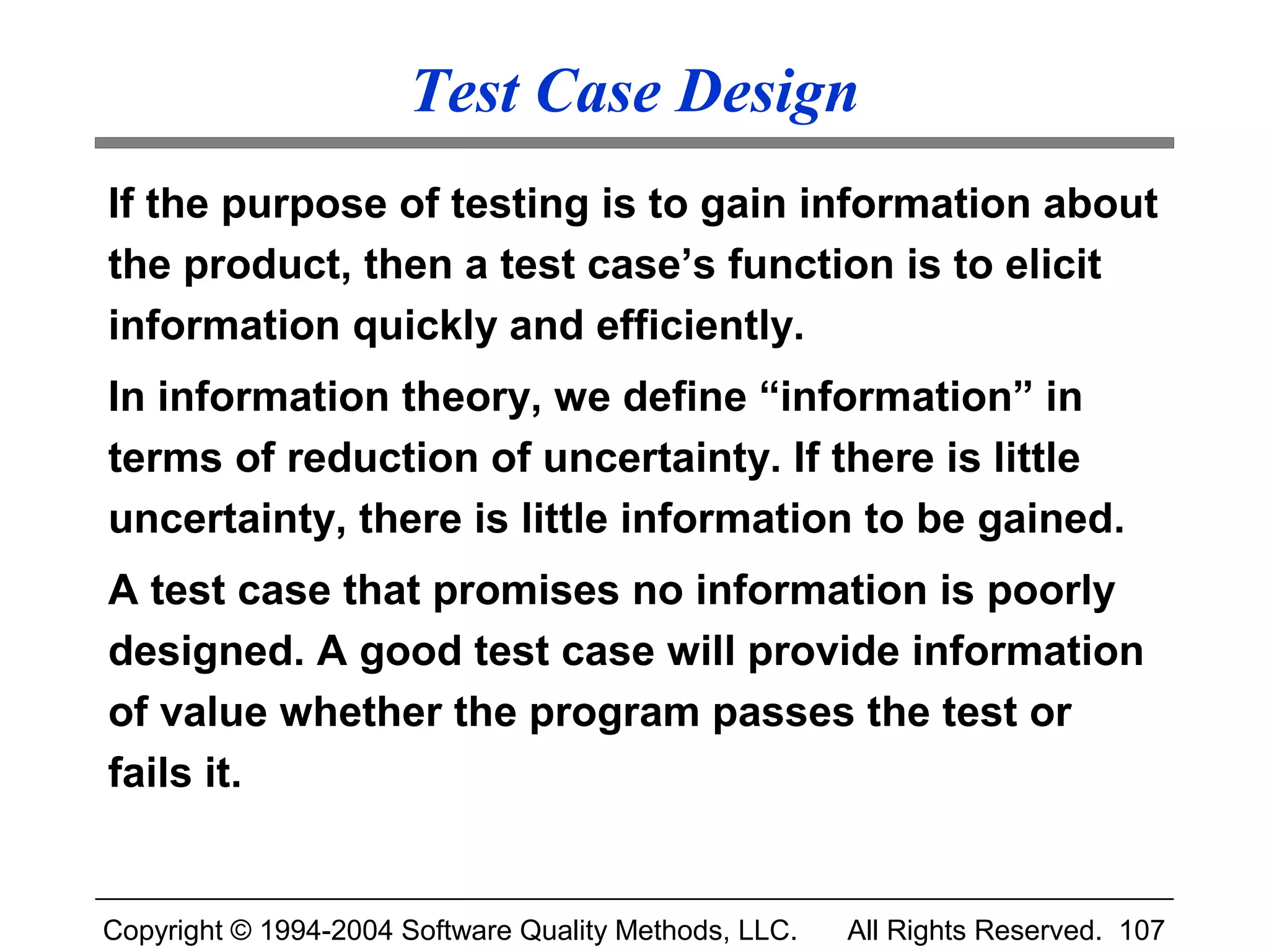 Test Case Design
If the purpose of testing is to gain information about
the product, then a test case’s function is to elicit
information quickly and efficiently.
In information theory, we define “information” in
terms of reduction of uncertainty. If there is little
uncertainty, there is little information to be gained.
A test case that promises no information is poorly
designed. A good test case will provide information
of value whether the program passes the test or
fails it.


Copyright © 1994-2004 Software Quality Methods, LLC.   All Rights Reserved. 107
 