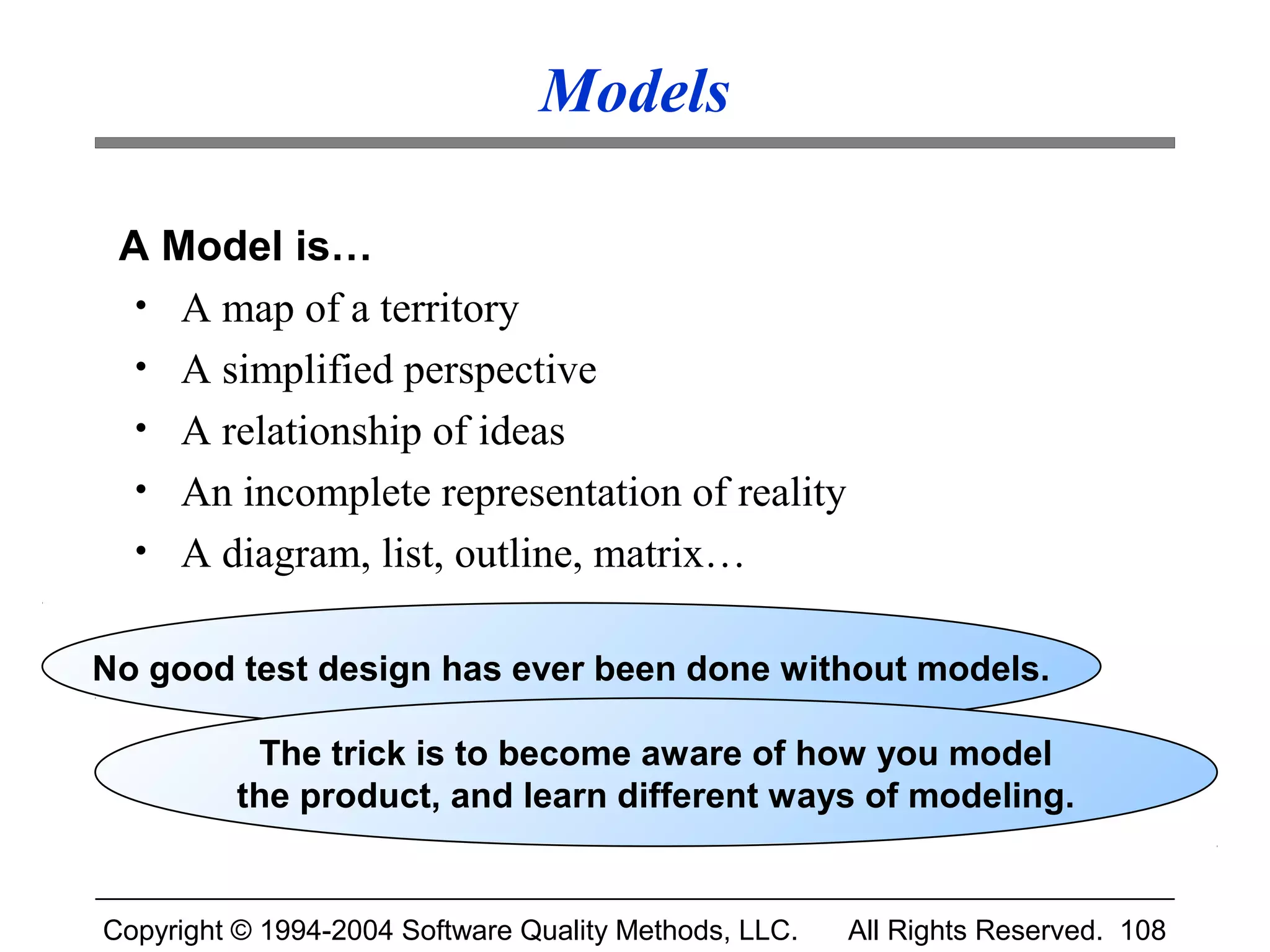 Models

 A Model is…
  • A map of a territory
  • A simplified perspective
  • A relationship of ideas
  • An incomplete representation of reality
  • A diagram, list, outline, matrix…


No good test design has ever been done without models.

           The trick is to become aware of how you model
          the product, and learn different ways of modeling.


Copyright © 1994-2004 Software Quality Methods, LLC.   All Rights Reserved. 108
 