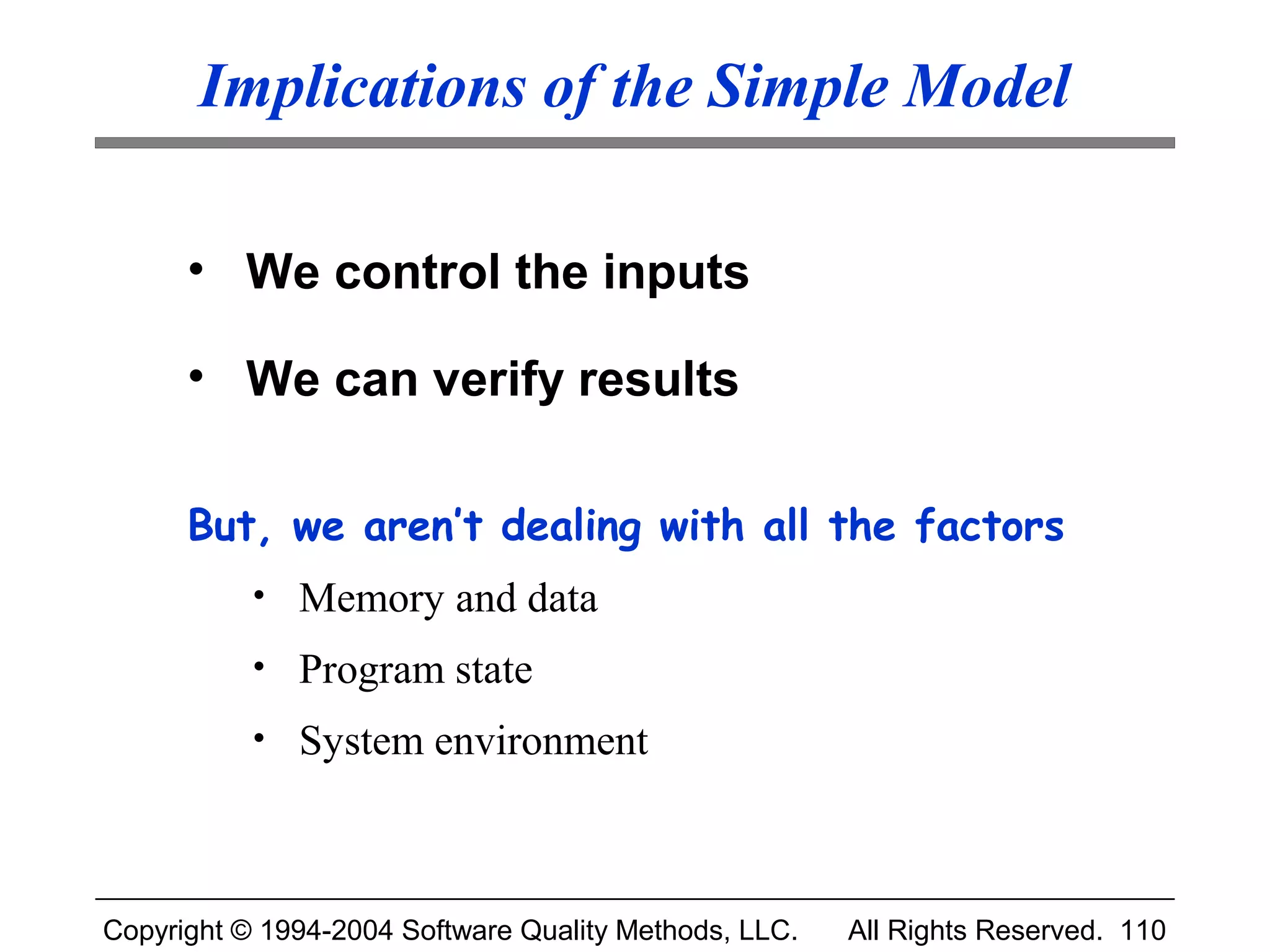 Implications of the Simple Model

      • We control the inputs

      • We can verify results

      But, we aren’t dealing with all the factors
           • Memory and data
           • Program state
           • System environment




Copyright © 1994-2004 Software Quality Methods, LLC.   All Rights Reserved. 110
 