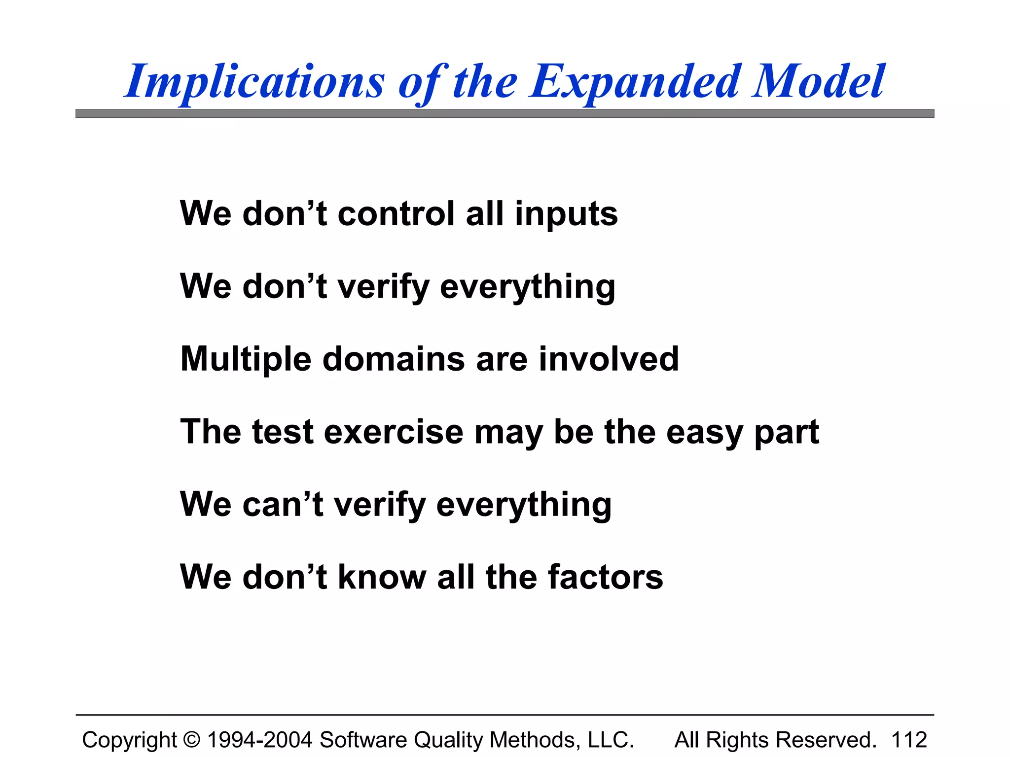 Implications of the Expanded Model

         We don’t control all inputs

         We don’t verify everything

         Multiple domains are involved

         The test exercise may be the easy part

         We can’t verify everything

         We don’t know all the factors



Copyright © 1994-2004 Software Quality Methods, LLC.   All Rights Reserved. 112
 