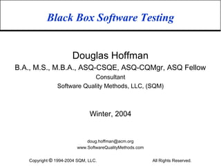 Black Box Software Testing


                      Douglas Hoffman
B.A., M.S., M.B.A., ASQ-CSQE, ASQ-CQMgr, ASQ Fellow
                            Consultant
               Software Quality Methods, LLC, (SQM)



                              Winter, 2004


                             doug.hoffman@acm.org
                         www.SoftwareQualityMethods.com


   Copyright © 1994-2004 SQM, LLC.                        All Rights Reserved.
 