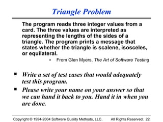 Triangle Problem
     The program reads three integer values from a
     card. The three values are interpreted as
     representing the lengths of the sides of a
     triangle. The program prints a message that
     states whether the triangle is scalene, isosceles,
     or equilateral.
                    »    From Glen Myers, The Art of Software Testing


    Write a set of test cases that would adequately
     test this program.
    Please write your name on your answer so that
     we can hand it back to you. Hand it in when you
     are done.

Copyright © 1994-2004 Software Quality Methods, LLC.   All Rights Reserved. 22
 