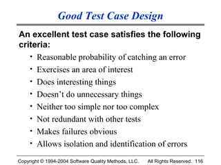 Good Test Case Design
An excellent test case satisfies the following
criteria:
   • Reasonable probability of catching an error
   • Exercises an area of interest
   • Does interesting things
   • Doesn’t do unnecessary things
   • Neither too simple nor too complex
   • Not redundant with other tests
   • Makes failures obvious
   • Allows isolation and identification of errors

Copyright © 1994-2004 Software Quality Methods, LLC.   All Rights Reserved. 116
 