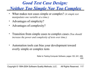 Good Test Case Design:
  Neither Too Simple Nor Too Complex
 • What makes test cases simple or complex? (A simple test
   manipulates one variable at a time.)
 • Advantages of simplicity?
 • Advantages of complexity?


 • Transition from simple cases to complex cases (You should
   increase the power and complexity of tests over time.)


 • Automation tools can bias your development toward
     overly simple or complex tests

                               Refer to Testing Computer Software, pages 125, 241, 289,
                                                                                    433



Copyright © 1994-2004 Software Quality Methods, LLC.       All Rights Reserved. 117
 